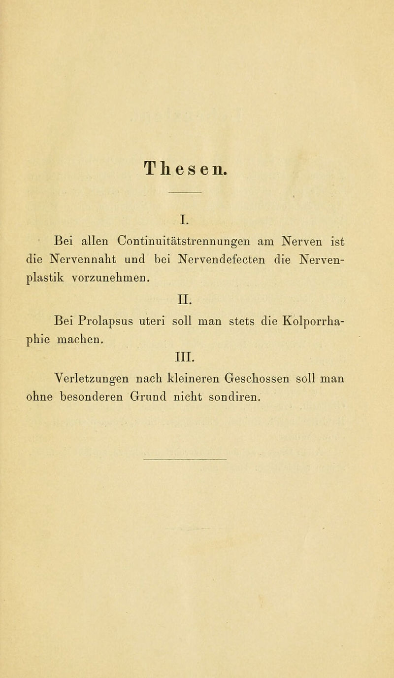 Thesen. I. Bei allen Continuitätstrennungen am Nerven ist die Nervennalit und bei Nervendefecten die Nerven- plastik vorzunehmen. II. Bei Prolapsus uteri soll man stets die Kolporrha- phie machen. III. Verletzungen nach kleineren Geschossen soll man ohne besonderen Grund nicht sondiren.