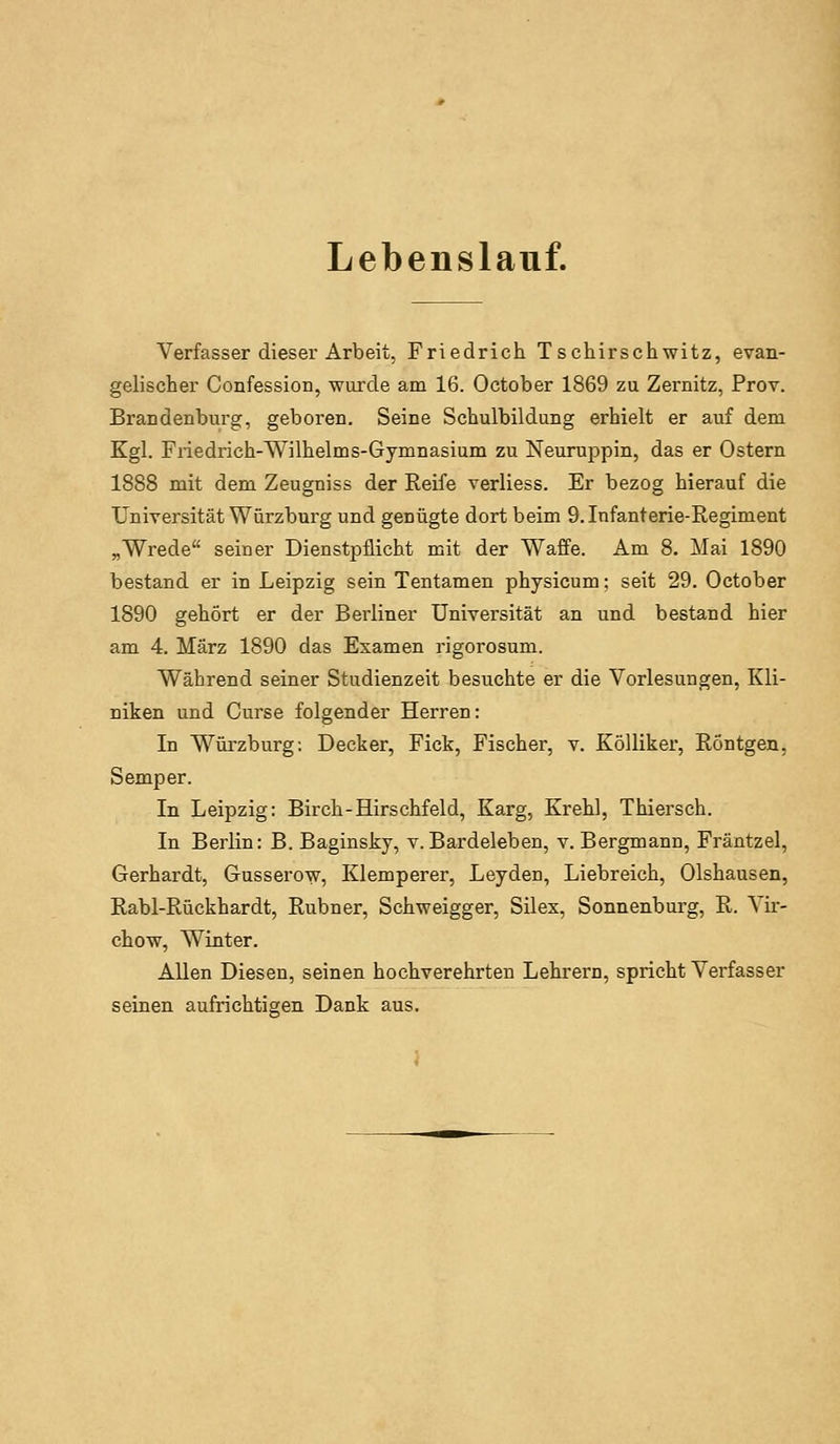 Lebenslauf. Verfasser dieser Arbeit, Friedrich Tschirschwitz, evan- gelischer Confession, wurde am 16. October 1869 zu Zernitz, Prov. Brandenburg, geboren. Seine Schulbildung erhielt er auf dem Kgl. Friedrich-Wilhelms-Gymnasium zu Neuruppin, das er Ostern 1888 mit dem Zeugniss der Reife verliess. Er bezog hierauf die Universität Würzburg und genügte dort beim 9. Infanterie-Regiment „Wrede seiner Dienstpflicht mit der Waffe. Am 8. Mai 1890 bestand er in Leipzig sein Tentamen physicum; seit 29. October 1890 gehört er der Berliner Universität an und bestand hier am 4. März 1890 das Examen rigorosum. Während seiner Studienzeit besuchte er die Vorlesungen, Kli- niken und Curse folgender Herren: In Würzburg: Decker, Fick, Fischer, v. KöUiker, Röntgen, Semper. In Leipzig: Birch-Hirschfeld, Karg, Krehl, Thiersch. In Berlin: B. Baginsky, v. Bardeleben, v. Bergmann, Fräntzel, Gerhardt, Gusserow, Klemperer, Leyden, Liebreich, Olshausen, Rabl-Rückhardt, Rubner, Schweigger, Silex, Sonnenburg, R. Vir- chow, Winter. AUen Diesen, seinen hochverehrten Lehreru, spricht Verfasser seinen aufrichtigen Dank aus.
