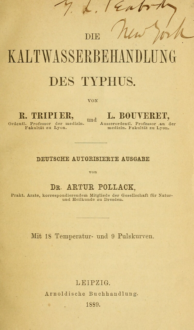7 /. ic^^^-y^ DIE KALTWASSERBEHANDLUNG DES TYPHUS. VON R. TßlPIEß, ^^^^ L. BOUYERET, Ordentl. Professor der medizin. Ausserordentl. Professor .aa der Fakultät zu liyon. medizin. Fakultät zu Lyon. DEUTSCHE AUTORISIERTE AUSGABE Dr. ARTUR pollack, Prakt. Arzte, korrespondierendem Mit^liede der Gesellschaft für Isatur- und Heilkunde zu Dresden. Mit IS TemxDeratur- und 9 PulskiirTen. LEIPZIG. Aruoldisclie Bucliliaudliiiig. 1889.