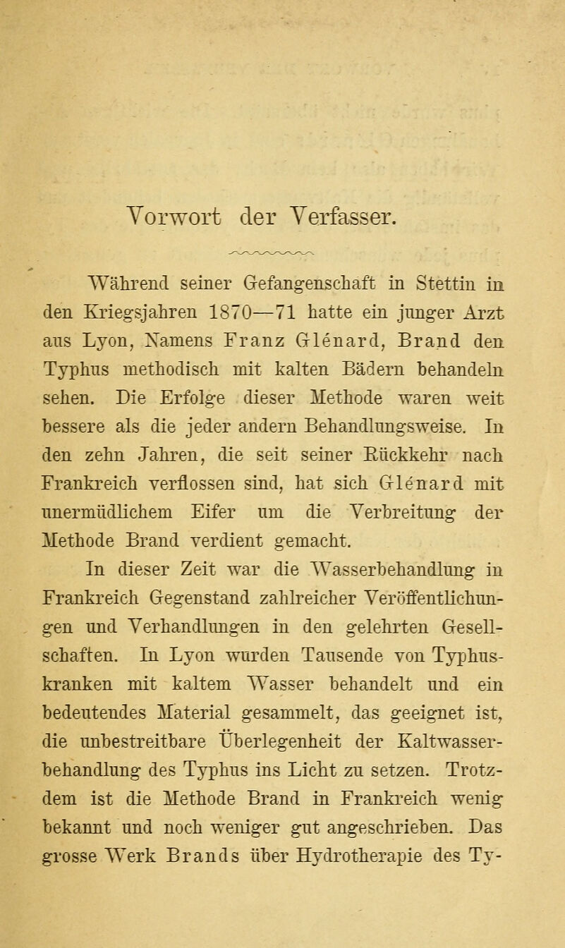 Yorwort der Yerfasser. Während seiner Gefangenschaft in Stettin ia den Kriegsjahren 1870—71 hatte ein junger Arzt ans Lyon, Xamens Franz Glenard, Brand den Typhus methodisch mit kalten Bädern hehandehi sehen. Die Erfolge dieser Methode waren weit bessere als die jeder andern Behandlungsweise. In den zehn Jahren, die seit seiner Eückkehr nach Frankreich verflossen sind, hat sich Glenard mit unermüdlichem Eifer um die Verbreitung der Methode Brand verdient gemacht. In dieser Zeit war die Wasserbehandlung in Frankreich Gegenstand zahlreicher Veröffentlichun- gen und Verhandlungen in den gelehrten Gesell- schaften. In Lyon wurden Tausende von Typhus- kranken mit kaltem Wasser behandelt und ein bedeutendes Material gesammelt, das geeignet ist, die unbestreitbare Überlegenheit der Kaltwasser- behandlung des Typhus ins Licht zu setzen. Trotz- dem ist die Methode Brand in Frankreich wenig bekannt und noch weniger gut angeschrieben. Das grosse Werk Brands über Hydrotherapie des Ty-