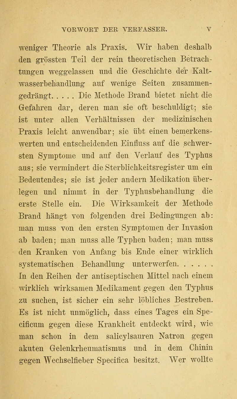 weniger Theorie als Praxis. Wir haben deshalb den grössten Teil der rein theoretischen Betrach- tungen weggelassen und die Greschichte der Kalt- wasserbehandlung auf wenige Seiten zusammen- gedrängt Die Methode Brand bietet nicht die Gefahren dar, deren man sie oft beschuldigt; sie ist unter allen Verhältnissen der medizinischen Praxis leicht anwendbar; sie übt einen bemerkens- werten und entscheidenden Einfiuss auf die schwer- sten Symptome und auf den Verlauf des Typhus aus; sie vermindert die Sterblichkeitsregister um ein Bedeutendes; sie ist jeder andern Medikation über- legen und nimmt in der Typhusbehandlung die erste Stelle ein. Die Wirksamkeit der Methode Brand hängt von folgenden drei Bedingungen ab: man muss von den ersten Symptomen der Invasion ab baden; man muss alle Typhen baden; man muss den Kranken von Anfang bis Ende einer wirklich sj^stematischen Behandlung unterwerfen , In den Reihen der antiseptischen Mittel nach einem wirklich wirksamen Medikament gegen den Typhus zu suchen, ist sicher ein sehr löbliches Bestreben. Es ist nicht unmöglich, dass eines Tages ein Spe- cificum gegen diese Krankheit entdeckt wird, wie man schon in dem salicylsauren Natron gegen akuten Gelenkrheumatismus und in dem Chinin gegen Wechselfieber Specifica besitzt. Wer wollte