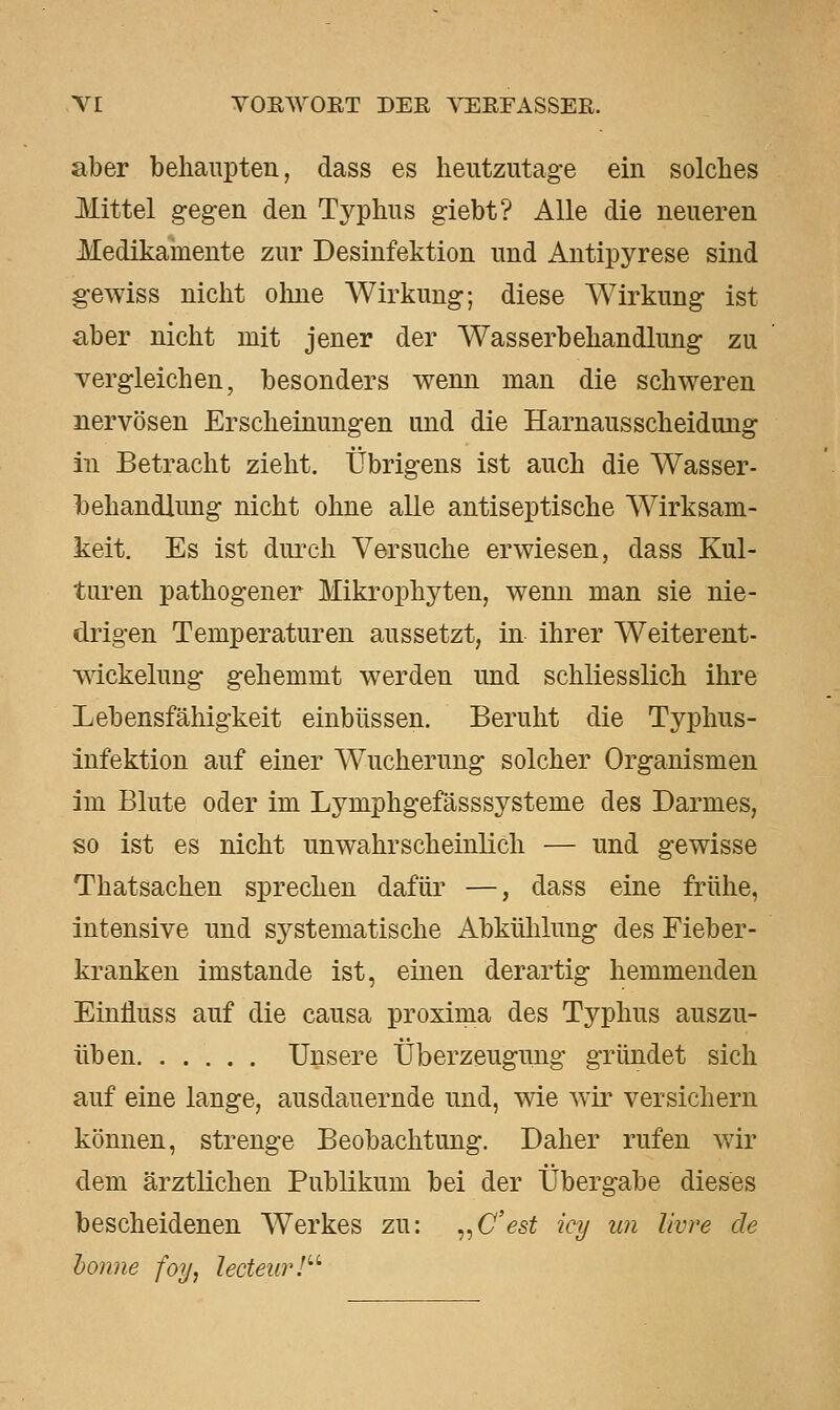 aber behaupten, dass es heutzutage ein solches Mittel gegen den Typhus giebt? Alle die neueren Medikainente zur Desinfektion und Antipyrese sind gewiss nicht oline Wirkung; diese Wirkung ist aber nicht mit jener der Wasserbehandlung zu vergleichen, besonders wenn man die schweren nervösen Erscheinungen und die Harnausscheidung in Betracht zieht. Übrigens ist auch die Wasser- hehandlimg nicht ohne alle antiseptische Wirksam- keit. Es ist duiTh Versuche erwiesen, dass Kul- turen pathogener Mikrophyten, wenn man sie nie- drigen Temperaturen aussetzt, in ihrer Weiterent- wickelung gehemmt werden und schliesslich ihre Lebensfähigkeit einbüssen. Beruht die Typhus- infektion auf einer Wucherung solcher Organismen im Blute oder im Lymphgefässsysteme des Darmes, so ist es nicht unwahrscheinlich — und gewisse Thatsachen sprechen dafür —, dass eine frühe, intensive und systematische Abkühlung des Fieber- kranken imstande ist, einen derartig hemmenden Einliuss auf die causa proxima des Typhus auszu- üben Unsere Überzeugung gründet sich auf eine lange, ausdauernde und, wie wir versichern können, strenge Beobachtung. Daher rufen wir dem ärztlichen Publikum bei der Übergabe dieses bescheidenen Werkes zu: „C'esi icy un Uwe de honne foy, lecteur!'''