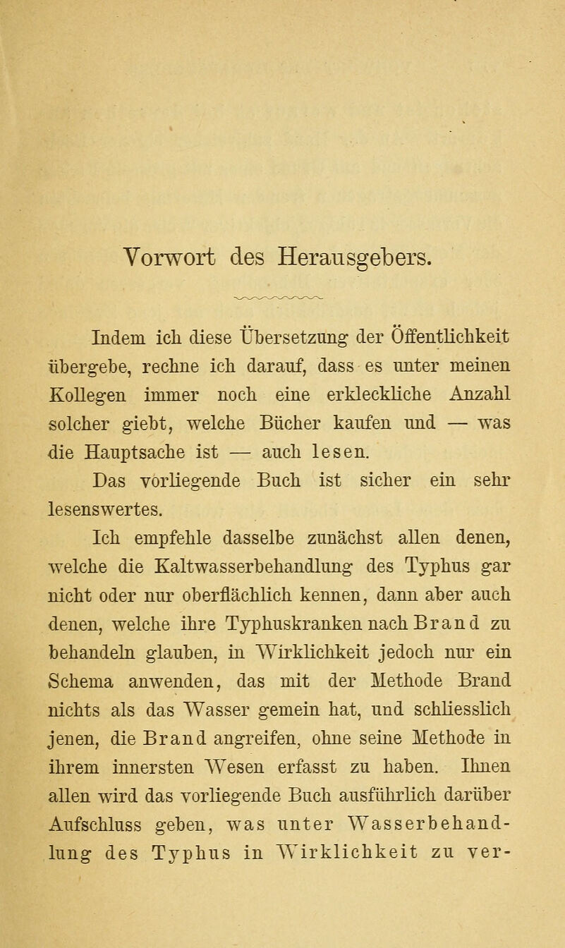 Vorwort des Herausgebers. Indem ich diese Übersetzung der Öffentlichkeit übergebe, rechne ich darauf, dass es unter meinen Kollegen immer noch eine erkleckliche Anzahl solcher giebt, welche Bücher kaufen und — was die Hauptsache ist — auch lesen. Das vorliegende Buch ist sicher ein sehr lesenswertes. Ich empfehle dasselbe zunächst allen denen, welche die Kaltwasserbehandlung des Typhus gar nicht oder nur oberflächlich kennen, dann aber auch denen, welche ihre Typhuskranken nach B r a n d zu behandeln glauben, in Wirklichkeit jedoch nur ein Schema anwenden, das mit der Methode Brand nichts als das Wasser gemein hat, und schliesslich jenen, die Brand angreifen, ohne seine Methode in ihrem innersten Wiesen erfasst zu haben. Ihnen allen wird das vorliegende Buch ausführlich darüber Aufschluss geben, was unter Wasserbehand- lung des Typhus in Wirklichkeit zu ver-