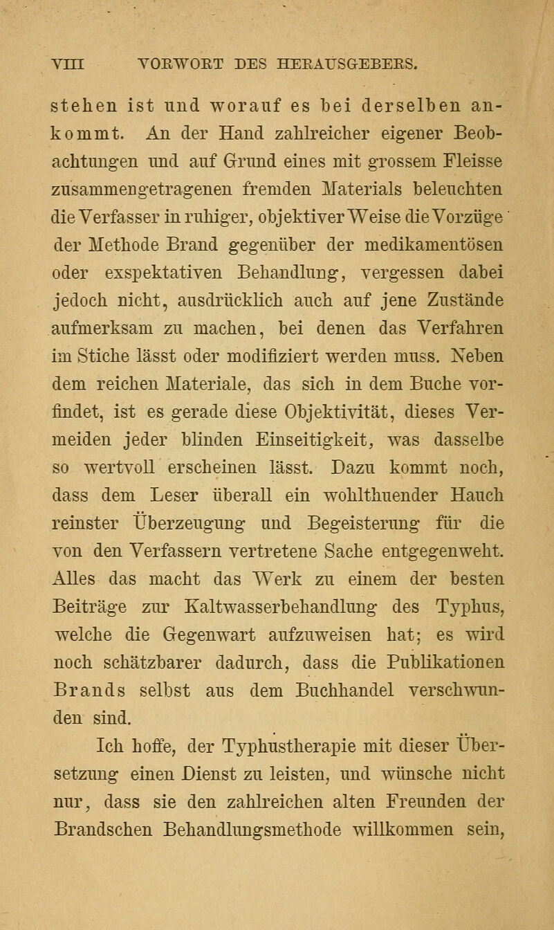 stehen ist und worauf es bei derselben an- kommt. An der Hand zahlreicher eigener Beob- achtungen und auf Grund eines mit grossem Fleisse zusammengetragenen fremden Materials beleuchten die Verfasser in ruhiger, objektiver Weise die Vorzüge' der Methode Brand gegenüber der medikamentösen oder exspektativen Behandlung, vergessen dabei jedoch nicht, ausdrücklich auch auf jene Zustände aufmerksam zu machen, bei denen das Verfahren im Stiche lässt oder modifiziert werden muss. Neben dem reichen Materiale, das sich in dem Buche vor- findet, ist es gerade diese Objektivität, dieses Ver- meiden jeder blinden Einseitigkeit, was dasselbe so wertvoll erscheinen lässt. Dazu kommt noch, dass dem Leser überall ein wohlthuender Hauch reinster Überzeugung und Begeisterung für die von den Verfassern vertretene Sache entgegenweht. Alles das macht das Werk zu einem der besten Beiträge zur Kaltwasserbehandlung des Typhus, welche die Gegenwart aufzuweisen hat; es wird noch schätzbarer dadurch, dass die Publikationen Brands selbst aus dem Buchhandel verschwun- den sind. Ich hofi'e, der Typhustherapie mit dieser Über- setzung einen Dienst zu leisten, und wünsche nicht nur, dass sie den zahlreichen alten Freunden der Brandschen Behandlungsmethode willkommen sein,