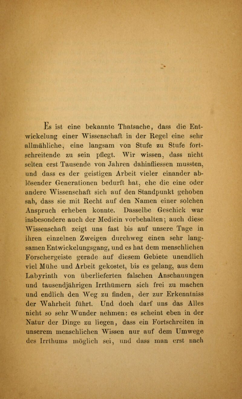 Es ist eine bekannte Thatsache, dass die Ent- wickelung einer Wissenschaft in der Regel eine sehr allmähliche, eine langsam von Stufe zu Stufe fort- schreitende zu sein pflegt. Wir wissen, dass nicht selten erst Tausende von Jahren dahinfliessen mussten, und dass es der geistigen Arbeit vieler einander ab- lösender Generationen bedurft hat, ehe die eine oder andere Wissenschaft sich auf den Standpunkt gehoben sah, dass sie mit Recht auf den Namen einer solchen Anspruch erheben konnte. Dasselbe Geschick war insbesondere auch der Medicin vorbehalten; auch diese Wissenschaft zeigt uns fast bis auf unsere Tage in ihren einzelnen Zweigen durchweg einen sehr lang- samen Entwickelungsgang, und es hat dem menschlichen Forschergeiste gerade auf diesem Gebiete unendlich viel Mühe und Arbeit gekostet, bis es gelang, aus dem Labyrinth von überlieferten falschen Anschauungen und tausendjährigen Irrthümern sich frei zu machen und endlich den W^eg zu finden, der zur Erkenntniss der Wahrheit führt. Und doch darf uns das Alles nicht so sehr Wunder nehmen: es scheint eben in der Natur der Dinge zu liegen, dass ein Fortschreiten in unserem menschlichen Wissen nur auf dem Umwege des Irrthams möglich sei, und dass man erst nach