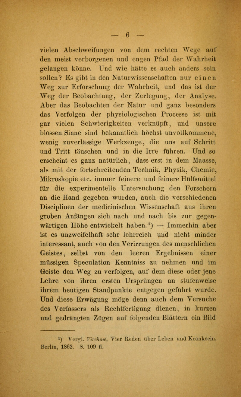 vielen Abschweifungen von dem rechten We<^e auf den meist verborgenen und engen Pfad der Wahrheit gelangen könne. Und wie hätte es auch anders sein sollen? Es gibt in den Naturwissenschaften nur einen Weg zur Erforschung der Wahrheit, und das ist der AVeg der Beobachtung, der Zerlegung, der Analyse. Aber das Beobachten der Natur und ganz besonders das Verfolgen der physiologischen Processe ist mit gar vielen Schwierigkeiten verknüpft, und unsere blossen Sinne sind bekanntlich höchst unvollkommene, wenig zuverlässige Werkzeuge, die uns auf Schritt und Tritt täuschen und in die Irre führen. Und so erscheint es ganz natürlich, dass erst in dem Maasse, als mit der fortschreitenden Technik, Physik, Chemie, Mikroskopie etc. immer feinere und feinere Hülfsmittel für die experimentelle Untersuchung den Forschern an die Hand gegeben wurden, auch die verschiedenen Disciplinen der medicinischen Wissenschaft aus ihren groben Anfängen sich nach und nach bis zur gegen- wärtigen Höhe entwickelt haben. *) — Immerhin aber ist es unzweifelhaft sehr lehrreich und nicht minder interessant, auch von den Verirrungen des menschlichen Geistes, selbst von den leeren Ergebnissen einer müssigen Speculation Kenntniss zu nehmen und im Geiste den Weg zu verfolgen, auf dem diese oder jene Lehre von ihren ersten Ursprüngen an stufenweise ihrem heutigen Standpunkte entgegen geführt wurde. Und diese Erwägung möge denn auch dem Versuche des Verfassers als Rechtfertigung dienen, in kurzen und gedrängten Zügen auf folgenden Blättern ein Bild *} Vergl. Virchoio, Vier Reden über Leben und Kranksein. Berlin, 1862. S. 109 ff.