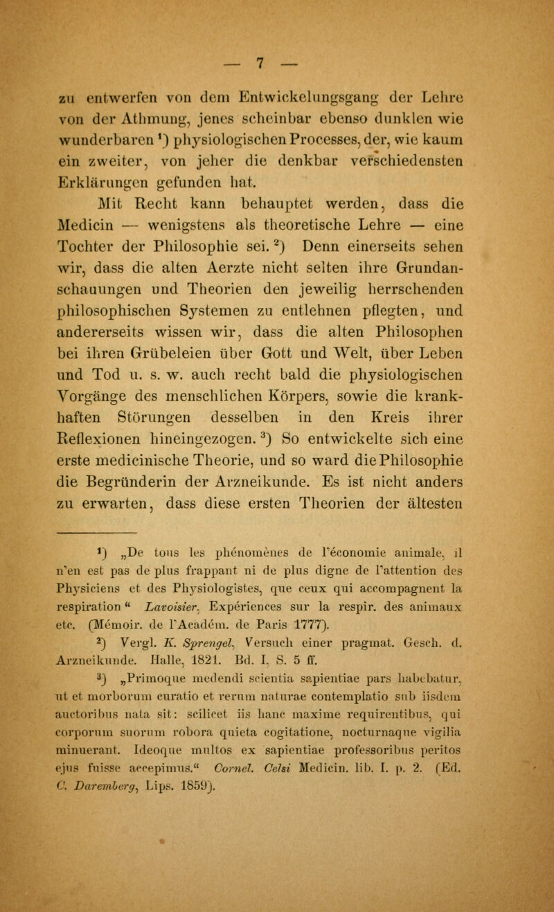 zu entwerfen von dem Entwickelun^sgang der Lelire von der Atlimun«^, jenes scheinbar ebenso dunklen wie wunderbaren \) phj^siolof^ischenProcesses, der, wie kaum ein zweiter, von jeher die denkbar verschiedensten Erklärungen gefunden hat. Mit Recht kann beliauptet werden, dass die Medicin — wenigstens als theoretische Lehre — eine Tochter der Philosophie sei. ^) Denn einerseits sehen wir, dass die alten Aerzte nicht selten ihre Grandan- schauungen und Theorien den jeweilig herrschenden philosophischen Systemen zu entlehnen pflegten, und andererseits wissen wir, dass die alten Philosophen bei ihren Grübeleien über Gott und Welt, über Leben und Tod u. s. w. auch recht bald die physiologischen Vorgänge des menschlichen Körpers, sowie die krank- haften Störunt-en desselben in den Kreis ihrer Reflexionen hineingezogen. ^) So entwickelte sich eine erste medicinische Theorie, und so ward die Philosophie die Begründerin der Arzneikunde. Es ist nicht anders zu erwarten, dass diese ersten Theorien der ältesten 1) „De Ions les plienomeiies de Teconomie aiiimale, il n'eii est pas de plus frappant ni de plus digne de rattention des Physieiens et des Ph3siologistes, que ceux qui aecompagneiit la respiration  Lavoisier. Experiences sur la respir. des animaiix etc. (Memoir. de TAcadem. de Paris 1777). 2) Vei'gl. K. Sprengel. Versuch einer pragmat. Gesch. d. Arzneikunde. Halle, 182L Bd. I. S. 5 ff. ^3 „Primoque medendi scientia sapientiae pars habcbutur. ut et morborum curatio et rerum nalurae contemplatio sub iisdem auctoribus nata sit: scilicet iis hanc maxime requirentibus, qui corporum snorum robora quieta cogitatione, nocturnaque vigdia rainuerant. Ideoque mnltos ex sapientiae professoribns peritos ejus fuisse accepimns. Cornel. Celsi Medicin. lib. I. p. 2. (Ed. C. Daremherg^ Lips. 1859),