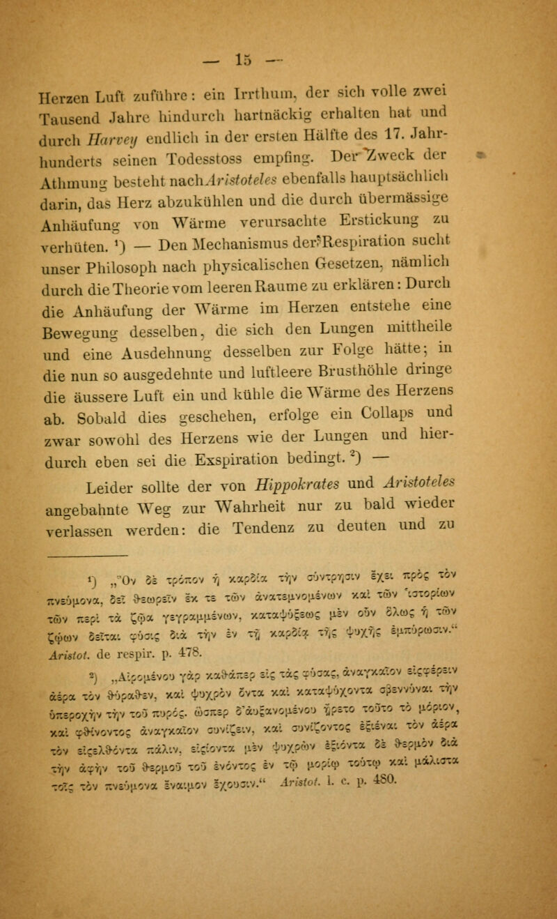 Herzen Luft zuführe: ein Irrthuin. der sich volle zwei Tausend Jahre hindurch hartnäckig erhalten hat und durch Harveij endlich in der ersten Hälfte des 17. Jahr- hunderts seinen Todesstoss empfing. Der'Zweck der Athmuug besteht nB.chAristoteles ebenfalls hauptsächlich darin, das Herz abzukühlen und die durch übermässige Anhäufung von Wärme verursachte Erstickung zu verhüten. 0 — I^^n Mechanismus der?Respiration sucht unser Philosoph nach physicalischen Gesetzen, nämlich durch die Theorie vom leeren Räume zu erklären: Durch die Anhäufung der Wärme im Herzen entstehe eine Bewegung desselben, die sich den Lungen mittheile und eine Ausdehnung desselben zur Folge hätte; in die nun so ausgedehnte und luftleere Brusthöhle dringe die äussere Luft ein und kühle die Wärme des Herzens ab. Sobald dies geschehen, erfolge ein Collaps und zwar sowohl des Herzens wie der Lungen und hier- durch eben sei die Exspiration bedingt. -) — Leider sollte der von Hippolrates und Aristoteles angebahnte Weg zur Wahrheit nur zu bald wieder verlassen werden: die Tendenz zu deuten und zu Töv rcspi xä ^öa r-T^y.)i\ii^*^y^, xaxaiOsscos jisv oov 8X(ö; ^ xöv ^cpü)v Sölxat cpüoi; 5:a xy)v iv x^ x^soia xf;; 'l^^yM ^V^?^^-' Ärisiot. de respir. p. 478. 2) „Alpoiisvo'J ra? y.a»dr.£? s'S xis rOaa?, dvaYXX-ov tlcziof.^ dspa xöv ^opaO-öv, xal c;;ux?ov Svxoc xal y.axavl'jxovxa apswOva-. xy)v 0-spoxr,v XYiv -ryj Tiopd;. c6arc3p o'dosavoaivo'j r.pExo -ryj^o xö ^lopiov, xai -^d-'vovxoc ävarxalov suvi^e-.v, xal Tivc^ovxos i^tiva'. xöv d£?x xöv slseX^dvxa ::äX:v. sljiovxa -isv -L^XP^^^v i=:övxa 5s ^spi^ov 5.« XY)v d-^r.v xoa O^piioO xoO ivdvxo; ev xö ^io^^'i? xoöxco xal ixaA.axx xoT; xov r.v£v}icva =va'.MOv Ixo-jj'.v. ^mfo^ 1. c. p. 460.