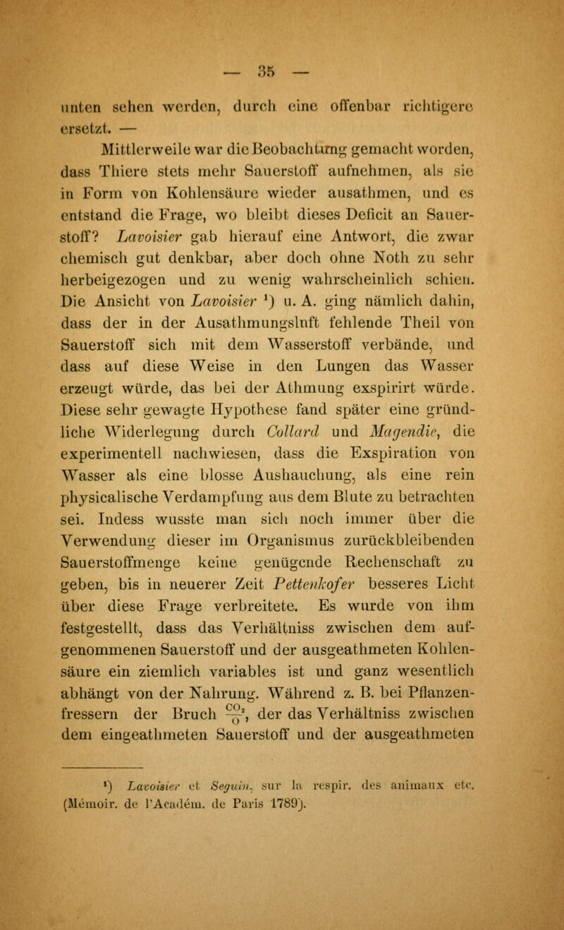 unten sehen werden, durch eine ofTenbiir richtigere ersetzt. — Mittlerweile war die Beobachtim«jj gemacht worden, dass Thiere stets mehr Sauerstoff aufnehmen, als sie in Form von Kohlensäure wieder ausathmen, und es entstand die Frage, wo bleibt dieses Deficit an Sauer- stoff? Lavoisier gab hierauf eine Antwort, die zwar chemisch gut denkbar, aber doch ohne Noth zu sehr herbeigezogen und zu wenig wahrscheinlich schien. Die Ansicht von Lavoisier *) u. A. ging nämlich dahin, dass der in der Ausathmungslnft fehlende Theil von Sauerstoff sich mit dem Wasserstoff verbände, und dass auf diese Weise in den Lungen das Wasser erzeugt würde, das bei der Athmung exspirirt würde. Diese sehr gewagte Hypothese fand später eine gründ- liche Widerlegung durch Collard und Magendie, die experimentell nachwiesen, dass die Exspiration von Wasser als eine blosse Aushauchung, als eine rein physicalische Verdampfung aus dem Blute zu betrachten sei. Indess wusste man sich noch immer über die Verwendung dieser im Organismus zurückbleibenden Sauerstoffmenge keine genügende Rechenschaft zu geben, bis in neuerer Zeit Pettenliofer besseres Licht über diese Frage verbreitete. Es wurde von ihm festgestellt, dass das Verhältniss zwischen dem auf- genommenen Sauerstoff und der ausgeathmeten Kohlen- säure ein ziemlich variables ist und ganz wesentlich abhängt von der Nahrung. Während z. B. bei Pflanzen- COs o dem eingeathmeten Sauerstoff und der ausgeathmeten fressern der Bruch —*, der das Verhältniss zwischen *) Lavoisier et Seguin. sur la rt'spii-. des aiiimaux etc. (Memoir. de l'Academ. de Paris 1789).