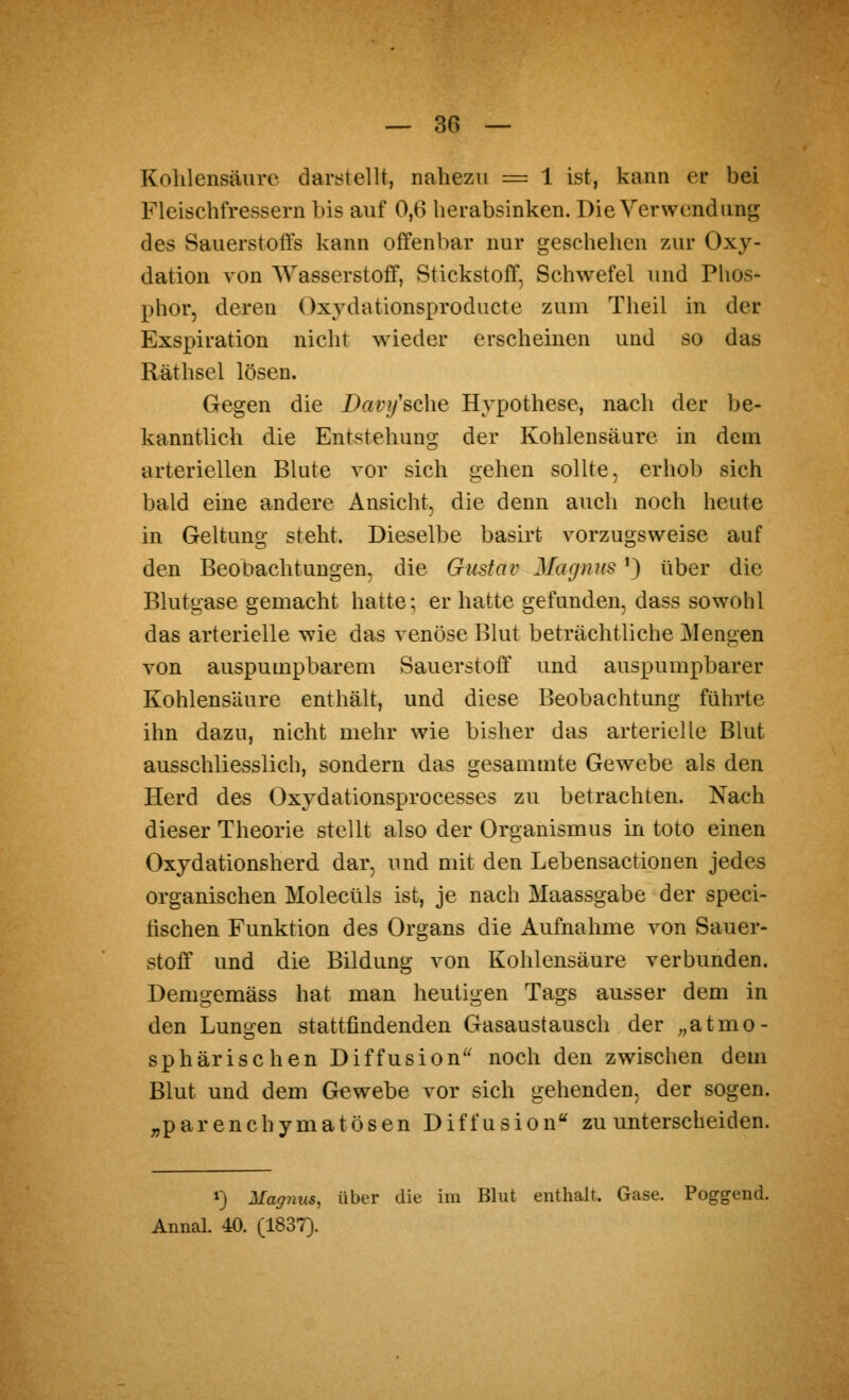 Kohlensäure darstellt, nahezu = 1 ist, kann er bei Fleischfressern bis auf 0,6 herabsinken. Die Verwendung des Sauerstofls kann offenbar nur geschehen zur Oxy- dation von Wasserstoff, Stickstoff, Schwefel und Phos- phor, deren Oxydationsproducte zum Theil in der Exspiration nicht wieder erscheinen und so das Räthsel lösen. Gegen die Davi/sche Hypothese, nach der be- kanntlich die Entstehung der Kohlensäure in dem arteriellen Blute vor sich gehen sollte, erhob sich bald eine andere Ansicht, die denn auch noch heute in Geltung steht. Dieselbe basirt vorzugsweise auf den Beobachtungen, die Gustav Magnus') über die Blutgase gemacht hatte; er hatte gefunden, dass sowohl das arterielle wie das venöse Blut beträchtliche Giengen von auspumpbarem Sauerstoff und auspumpbarer Kohlensäure enthält, und diese Beobachtung führte ihn dazu, nicht mehr wie bisher das arterielle Blut ausschliesslich, sondern das gesammte Gewebe als den Herd des Oxydationsprocesses zu betrachten. Nach dieser Theorie stellt also der Organismus in toto einen Oxydationsherd dar, und mit den Lebensactionen jedes organischen Molecüls ist, je nach Maassgabe der speci- lischen Funktion des Organs die Aufnahme von Sauer- stoff und die Bildung von Kohlensäure verbunden. Demo:emäss hat man heutigen Tags ausser dem in den Lungen stattfindenden Gasaustausch der „atmo- sphärischen Diffusion'^ noch den zwischen dem Blut und dem Gewebe vor sich gehenden, der sogen, ^parenchymatösen Diffusion zu unterscheiden. 1) Magnus, über die im Bhit enthalt. Gase. Poggend. Annal. 40. (1837).