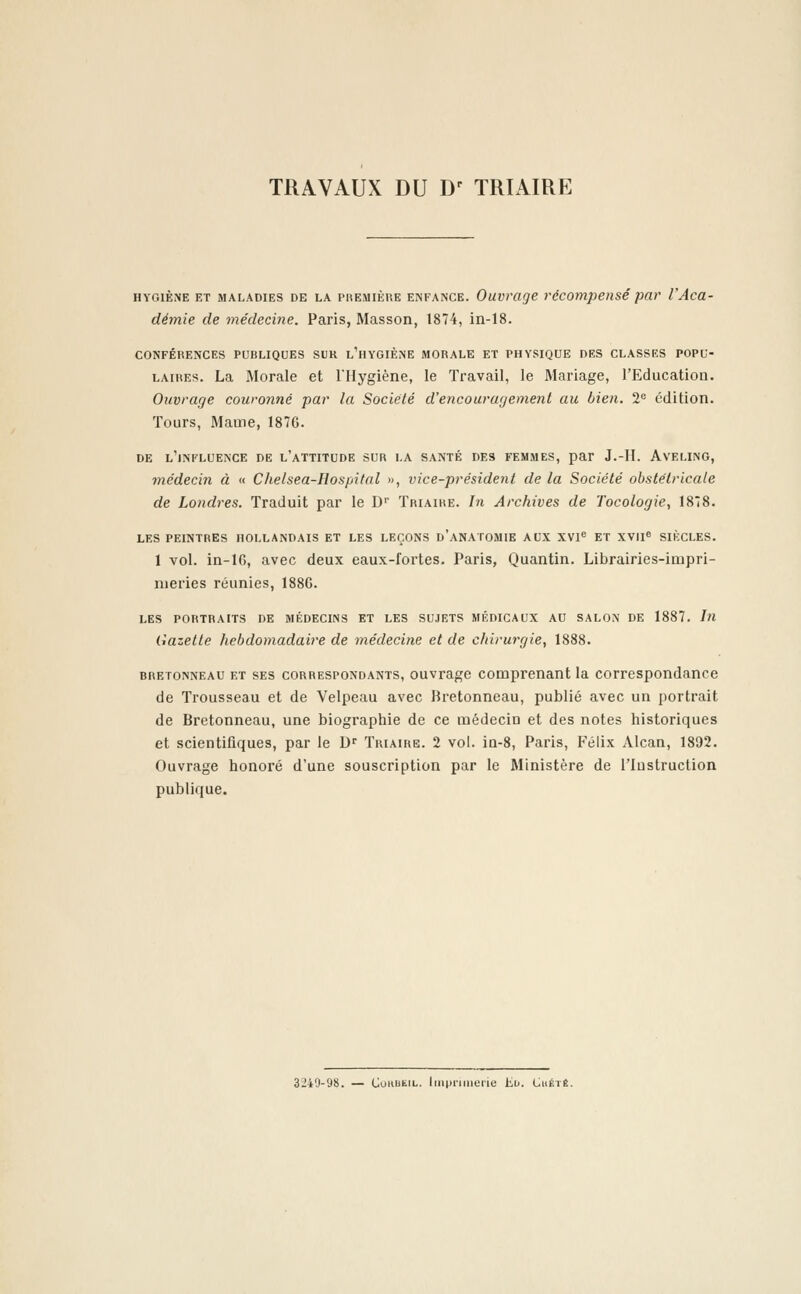 TRAVAUX DU Dr TRIAIRE hygiène et maladies de la première enfance. Ouvrage récompensé par l'Aca- démie de médecine. Paris, Masson, 1874, in-18. CONFÉRENCES PUBLIQUES SUR L'HYGIÈNE MORALE ET PHYSIQUE DES CLASSES POPU- LAIRES. La Morale et l'Hygiène, le Travail, le Mariage, l'Education. Ouvrage couronné par la Société d'encouragement au bien. 2e édition. Tours, Marne, 1876. DE L'INFLUENCE DE L'ATTITUDE SUR LA SANTÉ DES FEMMES, par J.-II. AVELING, médecin à « Chelsea-Hospital », vice-président de la Société obstétricale de Londres. Traduit par le D1' Triaire. In Archives de Tocologie, 1878. LES PEINTRES HOLLANDAIS ET LES LEÇONS D'ANATOMIE AUX XVIe ET XVIIe SIÈCLES. 1 vol. in-16, avec deux eaux-1'ortes. Paris, Quantin. Librairies-impri- meries réunies, 188G. LES PORTRAITS DE MÉDECINS ET LES SUJETS MÉDICAUX AU SALON DE 1887. In Gazette hebdomadaire de médecine et de chirurgie, 1888. bretonneau et ses correspondants, ouvrage comprenant la correspondance de Trousseau et de Velpeau avec Bretonneau, publié avec un portrait de Bretonneau, une biographie de ce médecin et des notes historiques et scientifiques, par le Dr Triaire. 2 vol. in-8, Paris, Félix Alcan, 1892. Ouvrage honoré d'une souscription par le Ministère de l'Instruction publique. 3J40-Ù8. — CuiiiitiL. Imprimerie iiv. Chété.