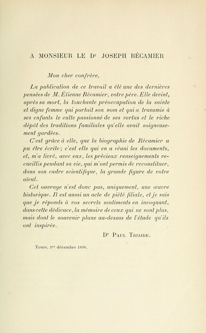 A MONSIEUR LE Dr JOSEPH RECAMIER Mon cher confrère, La publication de ce travail a èlè une des dernières pensées de M. Etienne Rècamier, votre père. Elle devint, après sa mort, la touchante préoccupation de la sainte et digne femme qui portait son nom et quia transmis à ses enfants le culte passionné de ses vertus et le riche dépôt des traditions familiales quelle avait soigneuse- ment gardées. C'est grâce à elle, que la biographie de Rècamier a pu être écrite ; cesl elle qui en a réuni les documents, et, ma livré, avec eux, les précieux renseignements re- cueillis pendant sa vie, qui m ont permis de reconstituer, dans son cadre scientifique, la grande figure de votre aïeul. Cet ouvrage nest donc pas, uniquement, une œuvre historique. Il est aussi un acte de piété fdiale, et je sais que je réponds à vos secrets sentiments en invoquant, dans cette dédicace, la mémoire de ceux qui ne sont plus, mais dont le souvenir plane au-dessus de Vétude quils ont inspirée. Dr Paul Triaire. Tours, 1er décembre 1898.