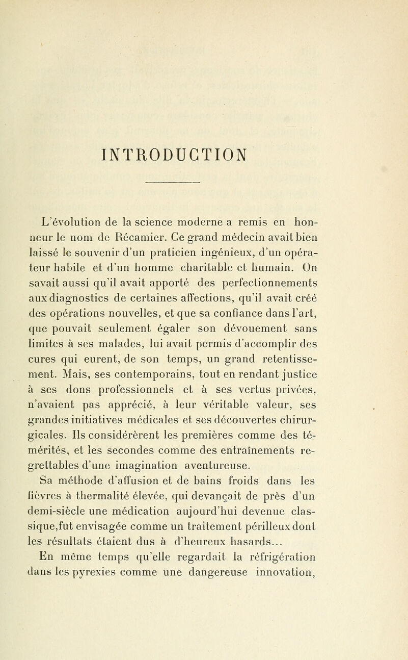 INTRODUCTION L'évolution de la science moderne a remis en hon- neur le nom de Récamier. Ce grand médecin avait bien laissé le souvenir d'un praticien ingénieux, d'un opéra- teur habile et d'un homme charitable et humain. On savait aussi qu'il avait apporté des perfectionnements aux diagnostics de certaines affections, qu'il avait créé des opérations nouvelles, et que sa confiance dans l'art, que pouvait seulement égaler son dévouement sans limites à ses malades, lui avait permis d'accomplir des cures qui eurent, de son temps, un grand retentisse- ment. Mais, ses contemporains, tout en rendant justice à ses dons professionnels et à ses vertus privées, n'avaient pas apprécié, à leur véritable valeur, ses grandes initiatives médicales et ses découvertes chirur- gicales. Ils considérèrent les premières comme des té- mérités, et les secondes comme des entraînements re- grettables d'une imagination aventureuse. Sa méthode d'affusion et de bains froids dans les fièvres à thermalité élevée, qui devançait de près d'un demi-siècle une médication aujourd'hui devenue clas- sique,fut envisagée comme un traitement périlleux dont les résultats étaient dus à d'heureux hasards... En même temps qu'elle regardait la réfrigération dans les pyrexies comme une dangereuse innovation,