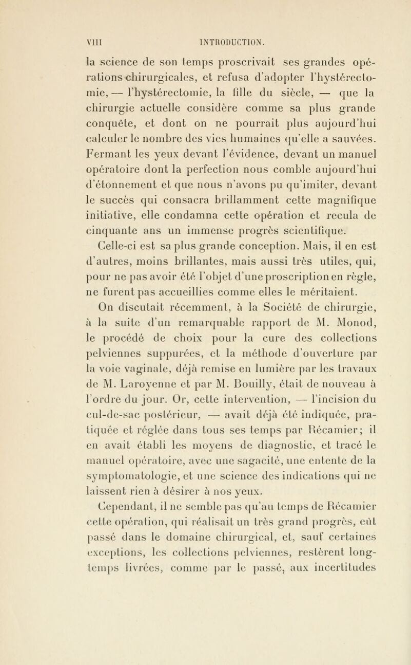 la science de son lemps proscrivait ses grandes opé- rations chirurgicales, et refusa d'adopter l'hystéreclo- mie,— riiystérectomie, la lille du siècle, — que la chirurgie actuelle considère comme sa plus grande conquête, et dont on ne pourrait plus aujourd'hui calculer le nombre des vies humaines qu'elle a sauvées. Fermant les yeux devant l'évidence, devant un manuel opératoire dont la perfection nous comble aujourd'hui d'étonnement et que nous n'avons pu qu'imiter, devant le succès qui consacra brillamment cette magnifique initiative, elle condamna cette opération et recula de cinquante ans un immense progrès scientifique. Celle-ci est sa plus grande conception. Mais, il en est d'autres, moins brillantes, mais aussi très utiles, qui, pour ne pas avoir été l'objet d'une proscription en règle, ne furent pas accueillies comme elles le méritaient. On discutait récemment, à la Société de chirurgie, à la suite d'un remarquable rapport de M. Monod, le procédé de choix pour la cure des collections pelviennes suppurées, et la méthode d'ouverture par la voie vaginale, déjà remise en lumière par les travaux de M. Laroyenne et par M. Bouilly, était de nouveau à Tordre du jour. Or, cette intervention, — l'incision du cul-de-sac postérieur, — avait déjà été indiquée, pra- tiquée et réglée dans tous ses lemps par Récamier; il en avait établi les moyens de diagnostic, et tracé le manuel opératoire, avec une sagacité, une entente de la symptomatologie, et une science des indications qui ne laissent rien à désirer à nos yeux. Cependant, il ne semble pas qu'au temps de Récamier cette opération, qui réalisait un très grand progrès, eût passé dans le domaine chirurgical, et, sauf certaines exceptions, les collections pelviennes, restèrent long- temps livrées, comme par le passé, aux incertitudes