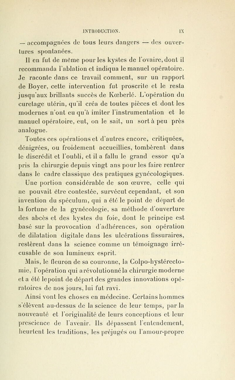 — accompagnées de tous leurs dangers — des ouver- tures spontanées. Il en fut de même pour les kystes de l'ovaire, dont il recommanda l'ablation et indiqua le manuel opératoire. Je raconte dans ce travail comment, sur un rapport de Boyer, cette intervention fut proscrite et le resta jusqu'aux brillants succès de Kceberlé. L'opération du curetage utérin, qu'il créa de toutes pièces et dont les modernes n'ont eu qu'à imiter l'instrumentation et le manuel opératoire, eut, on le sait, un sort à peu près analogue. Toutes ces opérations et d'autres encore, critiquées, dénigrées, ou froidement accueillies, tombèrent dans le discrédit et l'oubli, et il a fallu le grand essor qu'a pris la chirurgie depuis vingt ans pour les faire rentrer dans le cadre classique des pratiques gynécologiques. Une portion considérable de son œuvre, celle qui ne pouvait être contestée, survécut cependant, et son invention du spéculum, qui a été le point de départ de la fortune de la gynécologie, sa méthode d'ouverture des abcès et des kystes du foie, dont le principe est basé sur la provocation d'adhérences, son opération de dilatation digitale dans les ulcérations fissuraires, restèrent dans la science comme un témoignage irré- cusable de son lumineux esprit. Mais, le fleuron de sa couronne, la Colpo-hystérecto- mie, l'opération qui a révolutionné la chirurgie moderne et a été le point de départ des grandes innovations opé- ratoires de nos jours, lui fut ravi. Ainsi vont les choses en médecine. Certains hommes s'élèvent au-dessus de la science de leur temps, par la nouveauté et l'originalité de leurs conceptions et leur prescience de l'avenir. Us dépassent l'entendement, heurtent les traditions, les préjugés ou l'amour-propre