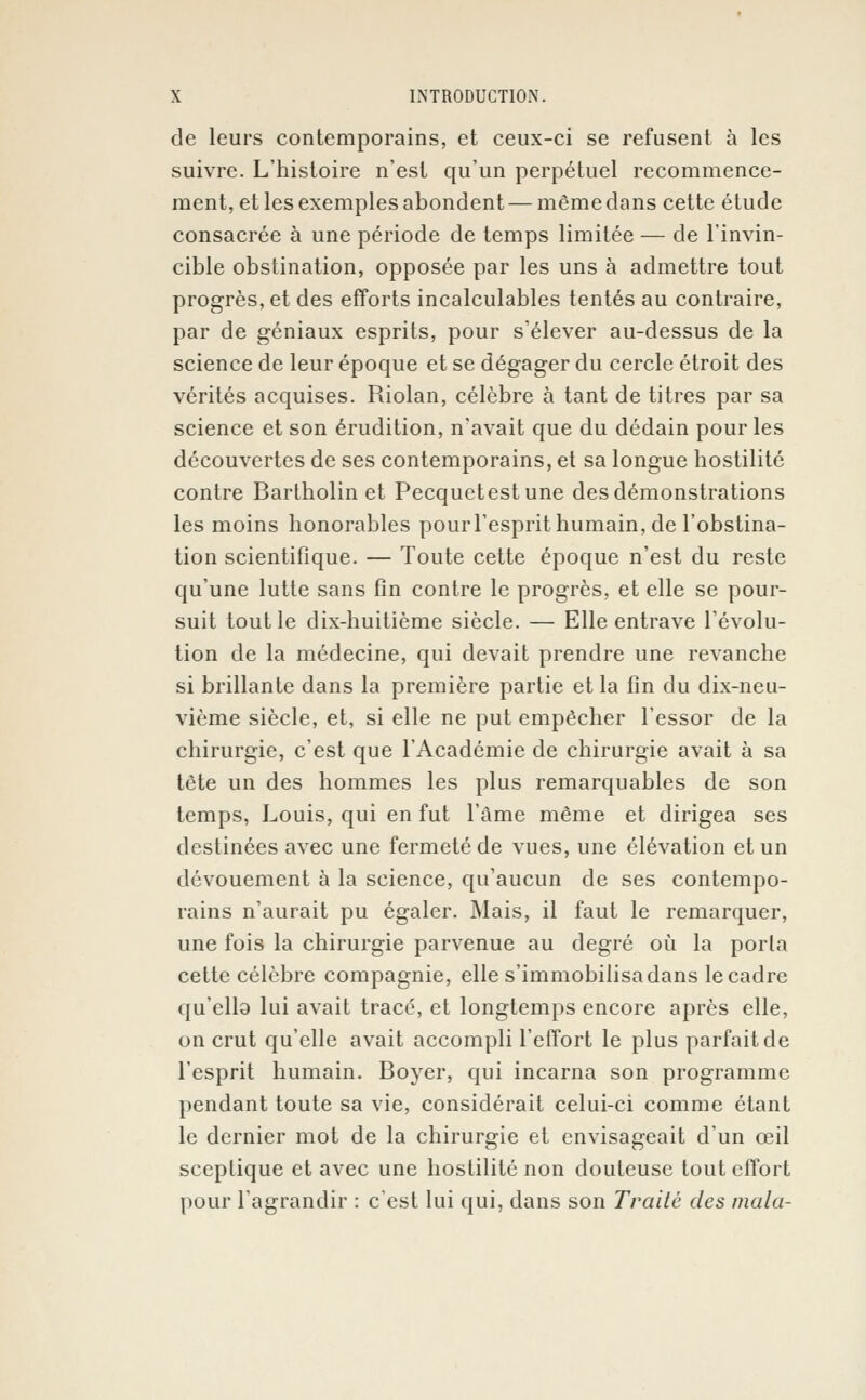 de leurs contemporains, et ceux-ci se refusent à les suivre. L'histoire n'est qu'un perpétuel recommence- ment, et les exemples abondent — même dans cette étude consacrée à une période de temps limitée — de l'invin- cible obstination, opposée par les uns à admettre tout progrès, et des efforts incalculables tentés au contraire, par de géniaux esprits, pour s'élever au-dessus de la science de leur époque et se dégager du cercle étroit des vérités acquises. Riolan, célèbre à tant de titres par sa science et son érudition, n'avait que du dédain pour les découvertes de ses contemporains, et sa longue hostilité contre Bartholin et Pecquetest une des démonstrations les moins honorables pour l'esprit humain, de l'obstina- tion scientifique. — Toute cette époque n'est du reste qu'une lutte sans fin contre le progrès, et elle se pour- suit tout le dix-huitième siècle. — Elle entrave l'évolu- tion de la médecine, qui devait prendre une revanche si brillante dans la première partie et la fin du dix-neu- vième siècle, et, si elle ne put empêcher l'essor de la chirurgie, c'est que l'Académie de chirurgie avait à sa tête un des hommes les plus remarquables de son temps, Louis, qui en fut l'âme même et dirigea ses destinées avec une fermeté de vues, une élévation et un dévouement à la science, qu'aucun de ses contempo- rains n'aurait pu égaler. Mais, il faut le remarquer, une fois la chirurgie parvenue au degré où la porta cette célèbre compagnie, elle s'immobilisa dans le cadre qu'ella lui avait tracé, et longtemps encore après elle, on crut qu'elle avait accompli l'effort le plus parfait de l'esprit humain. Boyer, qui incarna son programme pendant toute sa vie, considérait celui-ci comme étant le dernier mot de la chirurgie et envisageait d'un œil sceptique et avec une hostilité non douteuse tout effort pour l'agrandir : c'est lui qui, dans son Traité des mala-
