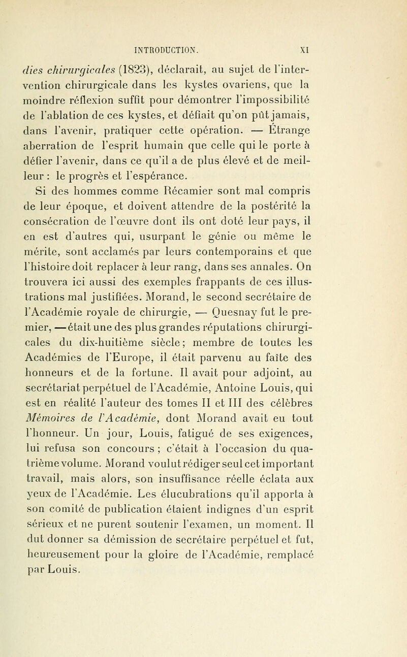 dies chirurgicales (1823), déclarait, au sujet de l'inter- vention chirurgicale dans les kystes ovariens, que la moindre réflexion suffit pour démontrer l'impossibilité de l'ablation de ces kystes, et défiait qu'on pût jamais, dans l'avenir, pratiquer cette opération. — Etrange aberration de l'esprit humain que celle qui le porte à défier l'avenir, dans ce qu'il a de plus élevé et de meil- leur : le progrès et l'espérance. Si des hommes comme Récamier sont mal compris de leur époque, et doivent attendre de la postérité la consécration de l'œuvre dont ils ont doté leur pays, il en est d'autres qui, usurpant le génie ou même le mérite, sont acclamés par leurs contemporains et que l'histoire doit replacer à leur rang, dans ses annales. On trouvera ici aussi des exemples frappants de ces illus- trations mal justifiées. Morand, le second secrétaire de l'Académie royale de chirurgie, — Quesnay fut le pre- mier, — était une des plus grandes réputations chirurgi- cales du dix-huitième siècle ; membre de toutes les Académies de l'Europe, il était parvenu au faîte des honneurs et de la fortune. Il avait pour adjoint, au secrétariat perpétuel de l'Académie, Antoine Louis, qui est en réalité l'auteur des tomes II et III des célèbres Mémoires de VAcadémie, dont Morand avait eu tout l'honneur. Un jour, Louis, fatigué de ses exigences, lui refusa son concours ; c'était à l'occasion du qua- trième volume. Morand voulut rédiger seul cet important travail, mais alors, son insuffisance réelle éclata aux yeux de l'Académie. Les élucubrations qu'il apporta à son comité de publication étaient indignes d'un esprit sérieux et ne purent soutenir l'examen, un moment. Il dut donner sa démission de secrétaire perpétuel et fut, heureusement pour la gloire de l'Académie, remplacé par Louis.