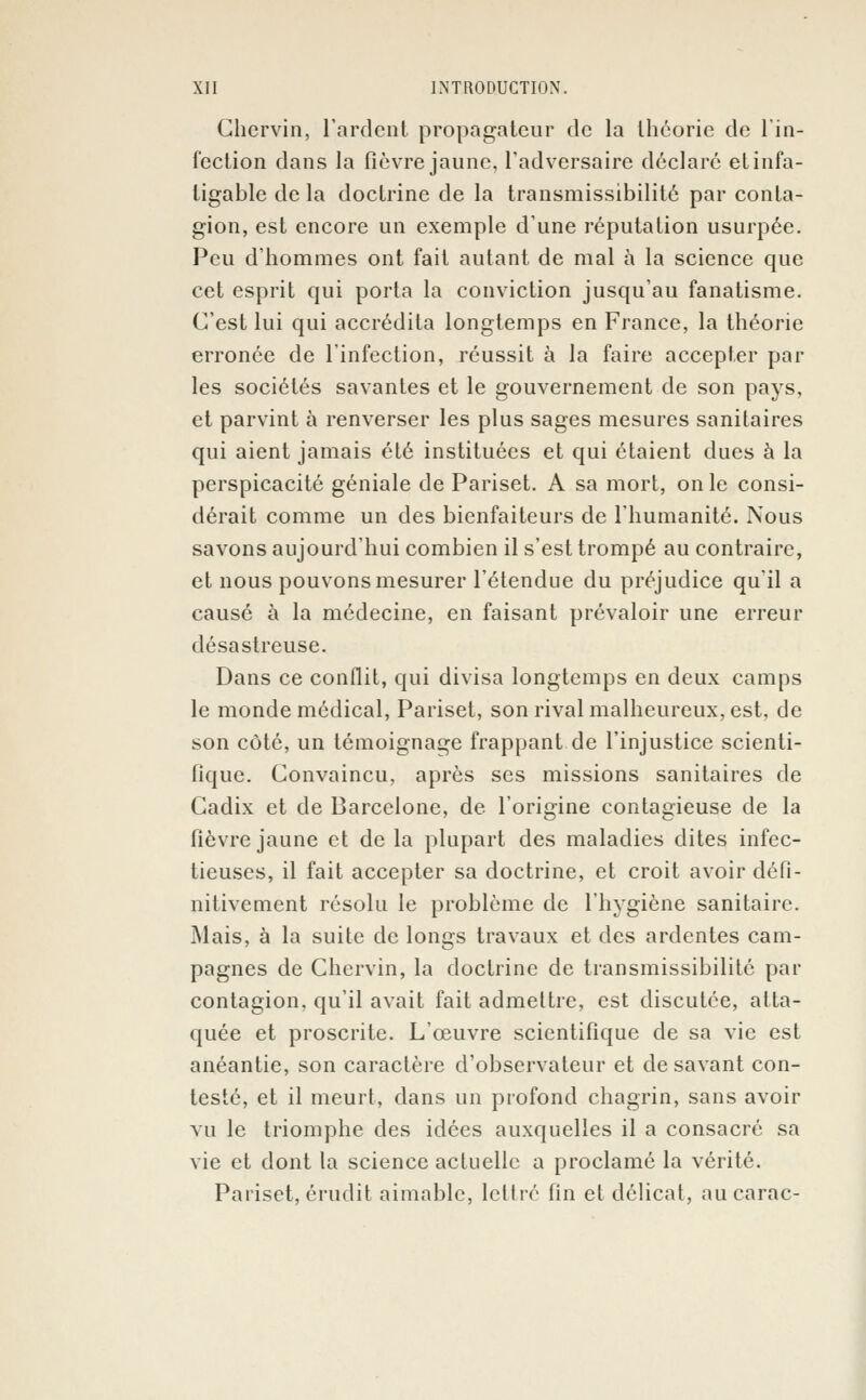 Chcrvin, l'ardent propagateur de la théorie de l'in- fection dans la fièvre jaune, l'adversaire déclare et infa- tigable de la doctrine de la transmissibilité par conta- gion, est encore un exemple d'une réputation usurpée. Peu d'hommes ont fait autant de mal à la science que cet esprit qui porta la conviction jusqu'au fanatisme. C'est lui qui accrédita longtemps en France, la théorie erronée de l'infection, réussit à la faire accepter par les sociétés savantes et le gouvernement de son pays, et parvint à renverser les plus sages mesures sanitaires qui aient jamais été instituées et qui étaient dues à la perspicacité géniale de Pariset. A sa mort, on le consi- dérait comme un des bienfaiteurs de l'humanité. Nous savons aujourd'hui combien il s'est trompé au contraire, et nous pouvons mesurer l'étendue du préjudice qu'il a causé à la médecine, en faisant prévaloir une erreur désastreuse. Dans ce conflit, qui divisa longtemps en deux camps le monde médical, Pariset, son rival malheureux, est, de son côté, un témoignage frappant de l'injustice scienti- fique. Convaincu, après ses missions sanitaires de Cadix et de Barcelone, de l'origine contagieuse de la fièvre jaune et de la plupart des maladies dites infec- tieuses, il fait accepter sa doctrine, et croit avoir défi- nitivement résolu le problème de l'hygiène sanitaire. Mais, à la suite de longs travaux et des ardentes cam- pagnes de Chervin, la doctrine de transmissibilité par contagion, qu'il avait fait admettre, est discutée, atta- quée et proscrite. L'œuvre scientifique de sa vie est anéantie, son caractère d'observateur et desavant con- testé, et il meurt, dans un profond chagrin, sans avoir vu le triomphe des idées auxquelles il a consacré sa vie et dont la science actuelle a proclamé la vérité. Pariset, érudit aimable, lettré fin et délicat, aucarac-