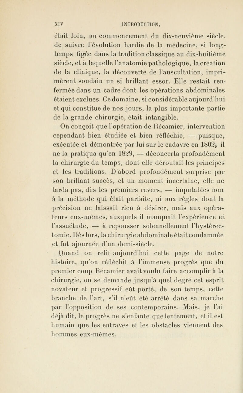 était loin, au commencement du dix-neuvième siècle, de suivre l'évolution hardie de la médecine, si long- temps figée dans la tradition classique au dix-huitième siècle, et à laquelle l'anatomie pathologique, la création de la clinique, la découverte de l'auscultation, impri- mèrent soudain un si brillant essor. Elle restait ren- fermée dans un cadre dont les opérations abdominales étaient exclues. Ce domaine, si considérable aujourd'hui et qui constitue de nos jours, la plus importante partie de la grande chirurgie, était intangible. On conçoit que l'opération de Hécamier, intervention cependant bien étudiée et bien réfléchie, — puisque, exécutée et démontrée par lui sur le cadavre en 1802, il ne la pratiqua qu'en 1829, — déconcerta profondément la chirurgie du temps, dont elle déroutait les principes et les traditions. D'abord profondément surprise par son brillant succès, et un moment incertaine, elle ne tarda pas, dès les premiers revers, — imputables non à la méthode qui était parfaite, ni aux règles dont la précision ne laissait rien à désirer, mais aux opéra- teurs eux-mêmes, auxquels il manquait l'expérience et l'assuétude, — à repousser solennellement l'hystérec- tomie. Dès lors, la chirurgie abdominale était condamnée et fut ajournée d'un demi-siècle. Quand on relit aujourd'hui cette page de notre histoire, qu'on réfléchit à l'immense progrès que du premier coup Récamier avait voulu faire accomplir à la chirurgie, on se demande jusqu'à quel degré cet esprit novateur et progressif eût porté, de son temps, cette branche de l'art, s'il n'eût été arrêté dans sa marche par l'opposition de ses contemporains. Mais, je l'ai déjà dit, le progrès ne s'enfante que lentement, et il est humain que les entraves et les obstacles viennent des hommes eux-mêmes.
