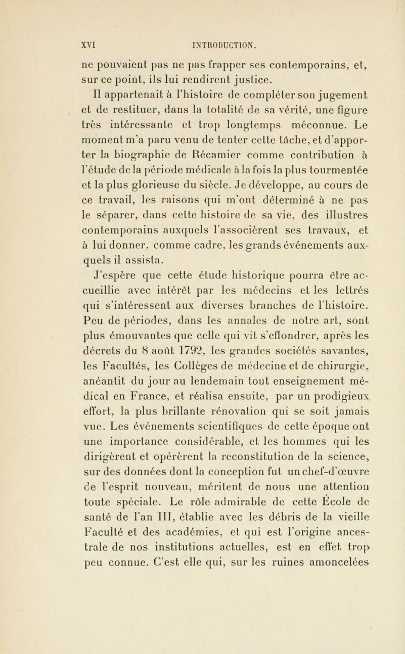 ne pouvaient pas ne pas frapper ses contemporains, et, sur ce point, ils lui rendirent justice. Il appartenait à l'histoire de compléter son jugement et de restituer, dans la totalité de sa vérité, une figure très intéressante et trop longtemps méconnue. Le moment m'a paru venu de tenter cette tâche, et d'appor- ter la biographie de Récamier comme contribution à l'étude de la période médicale à la fois la plus tourmentée et la plus glorieuse du siècle. Je développe, au cours de ce travail, les raisons qui m'ont déterminé à ne pas le séparer, dans cette histoire de sa vie, des illustres contemporains auxquels l'associèrent ses travaux, et à lui donner, comme cadre, les grands événements aux- quels il assista. J'espère que cette étude historique pourra être ac- cueillie avec intérêt par les médecins et les lettrés qui s'intéressent aux diverses branches de l'histoire. Peu de périodes, dans les annales de notre art, sont plus émouvantes que celle qui vit s'effondrer, après les décrets du 8 août 1792, les grandes sociétés savantes, les Facultés, les Collèges de médecine et de chirurgie, anéantit du jour au lendemain tout enseignement mé- dical en France, et réalisa ensuite, par un prodigieux effort, la plus brillante rénovation qui se soit jamais vue. Les événements scientifiques de cette époque ont une importance considérable, et les hommes qui les dirigèrent et opérèrent la reconstitution de la science, sur des données dont la conception fut un chef-d'œuvre de l'esprit nouveau, méritent de nous une attention toute spéciale. Le rôle admirable de cette Ecole de santé de l'an III, établie avec les débris de la vieille Faculté et des académies, et qui est l'origine ances- trale de nos institutions actuelles, est en effet trop peu connue. C'est elle qui, sur les ruines amoncelées