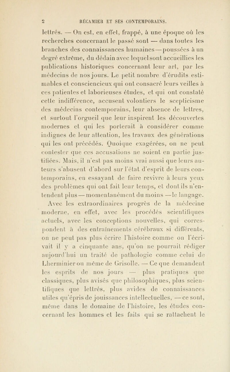 lettrés. — On est, en effet, frappé, à une époque où les recherches concernant le passé sont — dans toutes les branches des connaissances humaines — poussées à un degré extrême, du dédain avec lequel sont accueillies les publications historiques concernant leur art, par les médecins de nos jours. Le petit nombre d'érudits esti- mables et consciencieux qui ont consacré leurs veilles à ces patientes et laborieuses études, et qui ont constaté cette indifférence, accusent volontiers le scepticisme des médecins contemporains, leur absence de lettres, et surtout l'orgueil que leur inspirent les découvertes modernes et qui les porterait à considérer comme indignes de leur attention, les travaux des générations qui les ont précédés. Quoique exagérées, on ne peut contester que ces accusations ne soient en partie jus- tifiées. Mais, il n'est pas moins vrai aussi que leurs au- teurs s'abusent d'abord sur l'état d'esprit de leurs con- temporains, en essayant de faire revivre à leurs yeux des problèmes qui ont fait leur temps, et dont ils n'en- tendent plus — momentanément du moins —le langage. Avec les extraordinaires progrès de la médecine moderne, en effet, avec les procédés scientifiques actuels, avec les conceptions nouvelles, qui corres- pondenl à des entraînements cérébraux si différents, on ne peut pas plus écrire l'histoire comme on l'écri- vait il y a cinquante ans, qu'on ne pourrait rédiger aujourd'hui un traité de pathologie comme celui de Lherminierou même de Grisolle. —Ce que demandent les esprits de nos jours — plus pratiques que classiques, plus avisés que philosophiques, plus scien- tifiques que lettrés, plus avides de connaissances utiles qu'épris de jouissances intellectuelles, —ce sont, même dans le domaine de l'histoire, les études con- cernant les hommes et les faits qui se rattachent le