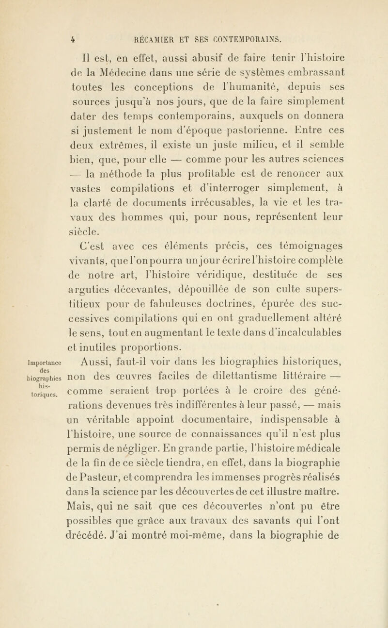 Il est, en effet, aussi abusif de faire tenir l'histoire de la Médecine dans une série de systèmes embrassant toutes les conceptions de l'humanité, depuis ses sources jusqu'à nos jours, que delà faire simplement dater des temps contemporains, auxquels on donnera si justement le nom d'époque pastorienne. Entre ces deux extrêmes, il existe un juste milieu, et il semble bien, que, pour elle — comme pour les autres sciences — la méthode la plus profitable est de renoncer aux vastes compilations et d'interroger simplement, à la clarté de documents irrécusables, la vie et les tra- vaux des hommes qui, pour nous, représentent leur siècle. C'est avec ces éléments précis, ces témoignages vivants, que l'on pourra un jour écrire l'histoire complète de notre art, l'histoire véridique, destituée de ses arguties décevantes, dépouillée de son culte supers- titieux pour de fabuleuses doctrines, épurée des suc- cessives compilations qui en ont graduellement altéré le sens, tout en augmentant le texte dans d'incalculables et inutiles proportions. importance Aussi, faut-il voir dans les biographies historiques, biographies non des œuvres faciles de dilettantisme littéraire — toriques, comme seraient trop portées à le croire des géné- rations devenues très indifférentes à leur passé, — mais un véritable appoint documentaire, indispensable à l'histoire, une source de connaissances qu'il n'est plus permis de négliger. En grande partie, l'histoire médicale de la fin de ce siècle tiendra, en effet, dans la biographie de Pasteur, et comprendra les immenses progrès réalisés dans la science par les découvertes de cet illustre maître. Mais, qui ne sait que ces découvertes n'ont pu être possibles que grâce aux travaux des savants qui l'ont drécédé. J'ai montré moi-même, dans la biographie de