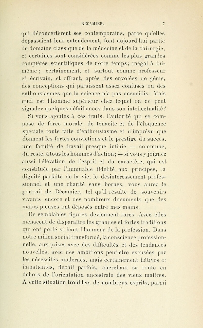 qui déconcertèrent ses contemporains, parce qu'elles dépassaient leur entendement, font aujourd'hui partie du domaine classique de la médecine et de la chirurgie, et certaines sont considérées comme les plus grandes conquêtes scientifiques de notre temps; inégal à lui- même ; certainement, et surtout comme professeur et écrivain, et offrant, après des envolées de génie, des conceptions qui paraissent assez confuses ou des enthousiasmes que la science n'a pas accueillis. Mais quel est l'homme supérieur chez lequel on ne peut signaler quelques défaillances dans son intellectualité? Si vous ajoutez à ces traits, l'autorité qui se com- pose de force morale, de ténacité et de l'éloquence spéciale toute faite d'enthousiasme et d'imprévu que donnent les fortes convictions et le prestige du succès, une faculté de travail presque infinie — commune, du reste, à tous les hommes d'action; — si vous y joignez aussi l'élévation de l'esprit et du caractère, qui est constituée par l'immuable fidélité aux principes, la dignité parfaite de la vie, le désintéressement profes- sionnel et une charité sans bornes, vous aurez le portrait de Récamier, tel qu'il résulte de souvenirs vivants encore et des nombreux documents que des mains pieuses ont déposés entre mes mains. De semblables figures deviennent rares. Avec elles menacent de disparaître les grandes et fortes traditions qui ont porté si haut l'honneur de la profession. Dans notre milieu social transformé, la conscience profession- nelle, aux prises avec des difficultés et des tendances nouvelles, avec des ambitions peut-être excusées par les nécessités modernes, mais certainement hâtives et impatientes, fléchit parfois, cherchant sa route en dehors de l'orientation ancestrale des vieux maîtres. A cette situation troublée, de nombreux esprits, parmi