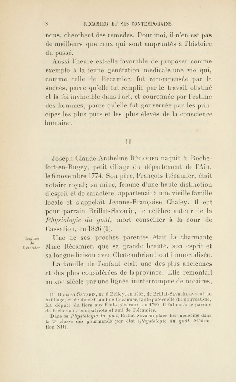 nous, cherchent des remèdes. Pour moi, il n'en est pas de meilleurs que ceux qui sont empruntés à l'histoire du passé. Aussi l'heure est-elle favorable de proposer comme exemple à la jeune génération médicale une vie qui, comme celle de Récamier, fut récompensée par le succès, parce qu'elle fut remplie par le travail obstiné et la foi invincible dans l'art, et couronnée par l'estime des hommes, parce qu'elle fut gouvernée par les prin- cipes les plus purs et les plus élevés de la conscience humaine. 11 Joseph-Claude-Anihelme Récamier naquit à Roche- fort-en-Bugey, petit village du département de l'Ain, le 6 novembre 1774. Son père, François Récamier, était notaire royal ; sa mère, femme d'une haute distinction d'esprit et de caractère, appartenait à une vieille famille locale et s'appelait Jeanne-Françoise Ghaley. Il eut pour parrain Brillât-Savarin, le célèbre auteur de la Phi/siologie du goût, mort conseiller à la cour de Cassation, en 1826 (1). Origines Une de ses proches parentes était la charmante iiécamier. Mme Récamier, que sa grande beauté, son esprit et sa longue liaison avec Chateaubriand ont immortalisée. La famille de l'enfant était une des plus anciennes et des plus considérées de la province. Elle remontait au xive siècle par une lignée ininterrompue de notaires, (1) Brillât-Savarin, ne à Belley, en 1735, de Brillât-Savarin, avocat au bailliage, et de dame Claudine Récamier. tante paternelle du nouveau-né. fut député du tiers aux Etats généraux, en 17 s9. Il fut aussi le parrain de Richerand, compatriote et ami de Récamier. Dans sa Physiologie du goût, Brillât-Savarin place les médecins dans la 2° classe des gourmands par état ^Physiologie du goût, Médita- tion XII).