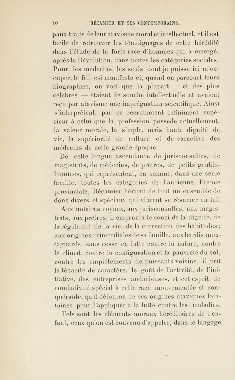 paux traits de leur atavisme moral et intellectuel, et il est facile de retrouver les témoignages de cette hérédité dans l'étude de la forte race d'hommes qui a émergé, après la Révolution, dans toutes les catégories sociales. Pour les médecins, les seuls dont je puisse ici m'oc- cuper, le fait est manifeste et, quand on parcourt leurs biographies, on voit que la plupart — et des plus célèbres — étaient de souche intellectuelle et avaient reçu par atavisme une imprégnation scientifique. Ainsi s'interprètent, par ce recrutement infiniment supé- rieur à celui que la profession possède actuellement, la valeur morale, la simple, mais haute dignité de vie, la supériorité de culture et de caractère des médecins de cette grande époque. De celte longue ascendance de jurisconsultes, de magistrats, de médecins, de prêtres, de petits gentils- hommes, qui représentent, en somme, dans une seule famille, toutes les catégories de l'ancienne France provinciale, Récamier héritait de tout un ensemble de dons divers et spéciaux qui vinrent se résumer en lui. Aux notaires royaux, aux jurisconsultes, aux magis- trats, aux prêtres, il emprunta le souci de la dignité, de la régularité de la vie, de la correction des habitudes ; aux origines primordiales de sa famille, aux hardis mon- tagnards, sans cesse en lutte contre la nature, contre le climat, contre la configuration et la pauvreté du sol, contre les empiétements de puissants voisins, il prit la ténacité de caractère, le goût de l'activité, de l'ini- tiative, des entreprises audacieuses, et cet esprit de combativité spécial à cette race mouvementée et con- quérante, qu'il détourna de ses origines ataviques loin- taines pour l'appliquer à la lutte contre les maladies. Tels sont les éléments moraux héréditaires de l'en- fant, ceux qu'on est convenu d'appeler, dans le langage
