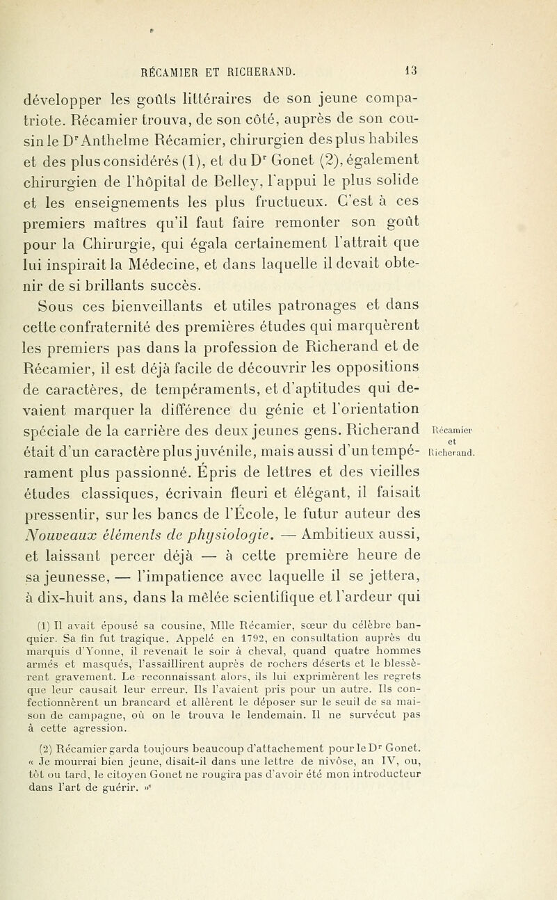 développer les goûts littéraires de son jeune compa- triote. Récamier trouva, de son côté, auprès de son cou- sin le DrAnthelme Récamier, chirurgien des plus habiles et des plus considérés (1), et duDr Gonet (2), également chirurgien de l'hôpital de Relley, l'appui le plus solide et les enseignements les plus fructueux. C'est à ces premiers maîtres qu'il faut faire remonter son goût pour la Chirurgie, qui égala certainement l'attrait que lui inspirait la Médecine, et clans laquelle il devait obte- nir de si brillants succès. Sous ces bienveillants et utiles patronages et dans cette confraternité des premières études qui marquèrent les premiers pas dans la profession de Richerand et de Récamier, il est déjà facile de découvrir les oppositions de caractères, de tempéraments, et d'aptitudes qui de- vaient marquer la différence du génie et l'orientation spéciale de la carrière des deux jeunes gens. Richerand Récamier était d'un caractère plus juvénile, mais aussi d'un tempe- Richerand. rament plus passionné. Épris de lettres et des vieilles études classiques, écrivain fleuri et élégant, il faisait pressentir, sur les bancs de l'École, le futur auteur des Nouveaux éléments de physiologie. — Ambitieux aussi, et laissant percer déjà — à cette première heure de sa jeunesse, — l'impatience avec laquelle il se jettera, à dix-huit ans, dans la mêlée scientifique et l'ardeur qui (1) Il avait épousé sa cousine, Mlle Récamier, sœur du célèbre ban- quier. Sa fin fut tragique. Appelé en 1792, en consultation auprès du marquis d'Yonne, il revenait le soir à cheval, quand quatre hommes armés et masqués, l'assaillirent auprès de rochers déserts et le blessè- rent gravement. Le reconnaissant alors, ils lui exprimèrent les regrets que leur causait leur erreur. Ils l'avaient pris pour un autre. Ils con- fectionnèrent un brancard et allèrent le déposer sur le seuil de sa mai- son de campagne, où on le trouva le lendemain. Il ne survécut pas à cette agression. (2) Récamier garda toujours beaucoup d'attachement pourleDr Gonet. « Je mourrai bien jeune, disait-il dans une lettre de nivôse, an IV, ou, tôt ou tard, le citoyen Gonet ne rougira pas d'avoir été mon introducteur dans l'art de guérir. »'■
