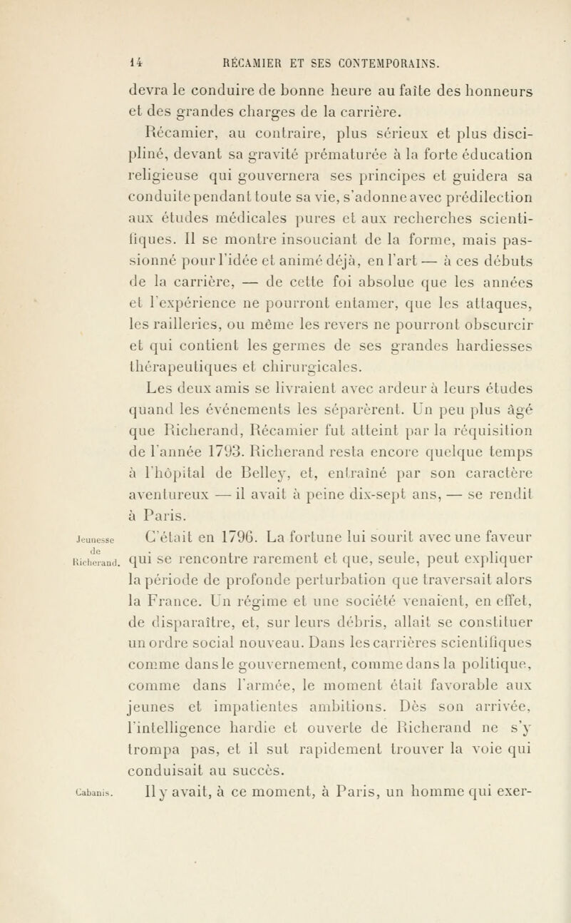 devra le conduire de bonne heure au faîte des honneurs et des grandes charges de la carrière. Récamier, au contraire, plus sérieux et plus disci- pliné, devant sa gravité prématurée à la forte éducation religieuse qui gouvernera ses principes et guidera sa conduite pendant toute sa vie, s'adonne avec prédilection aux études médicales pures et aux recherches scienti- fiques. Il se montre insouciant de la forme, mais pas- sionné pour l'idée et animé déjà, en l'art — à ces débuts de la carrière, — de cette foi absolue que les années et l'expérience ne pourront entamer, que les attaques, les railleries, ou même les revers ne pourront obscurcir et qui contient les germes de ses grandes hardiesses thérapeutiques et chirurgicales. Les deux amis se livraient avec ardeur à leurs études quand les événements les séparèrent. Un peu plus âgé que Richerand, Récamier fut atteint par la réquisition de l'année 1793. Richerand resta encore quelque temps à l'hôpital de Belley, et, entraîné par son caractère aventureux —-il avait à peine dix-sept ans, — se rendit à Paris. jeunesse C'était en 1796. La fortune lui sourit avec une faveur Richerand. qui se rencontre rarement et que, seule, peut expliquer la période de profonde perturbation que traversait alors la France. Un régime et une société venaient, en effet, de disparaître, et, sur leurs débris, allait se constituer un ordre social nouveau. Dans les carrières scientifiques comme dans le gouvernement, comme dans la politique, comme dans l'armée, le moment était favorable aux jeunes et impatientes ambitions. Dès son arrivée, l'intelligence hardie et ouverte de Richerand ne s'y trompa pas, et il sut rapidement trouver la voie qui conduisait au succès. cabams. Il y avait, à ce moment, à Paris, un homme qui exer-