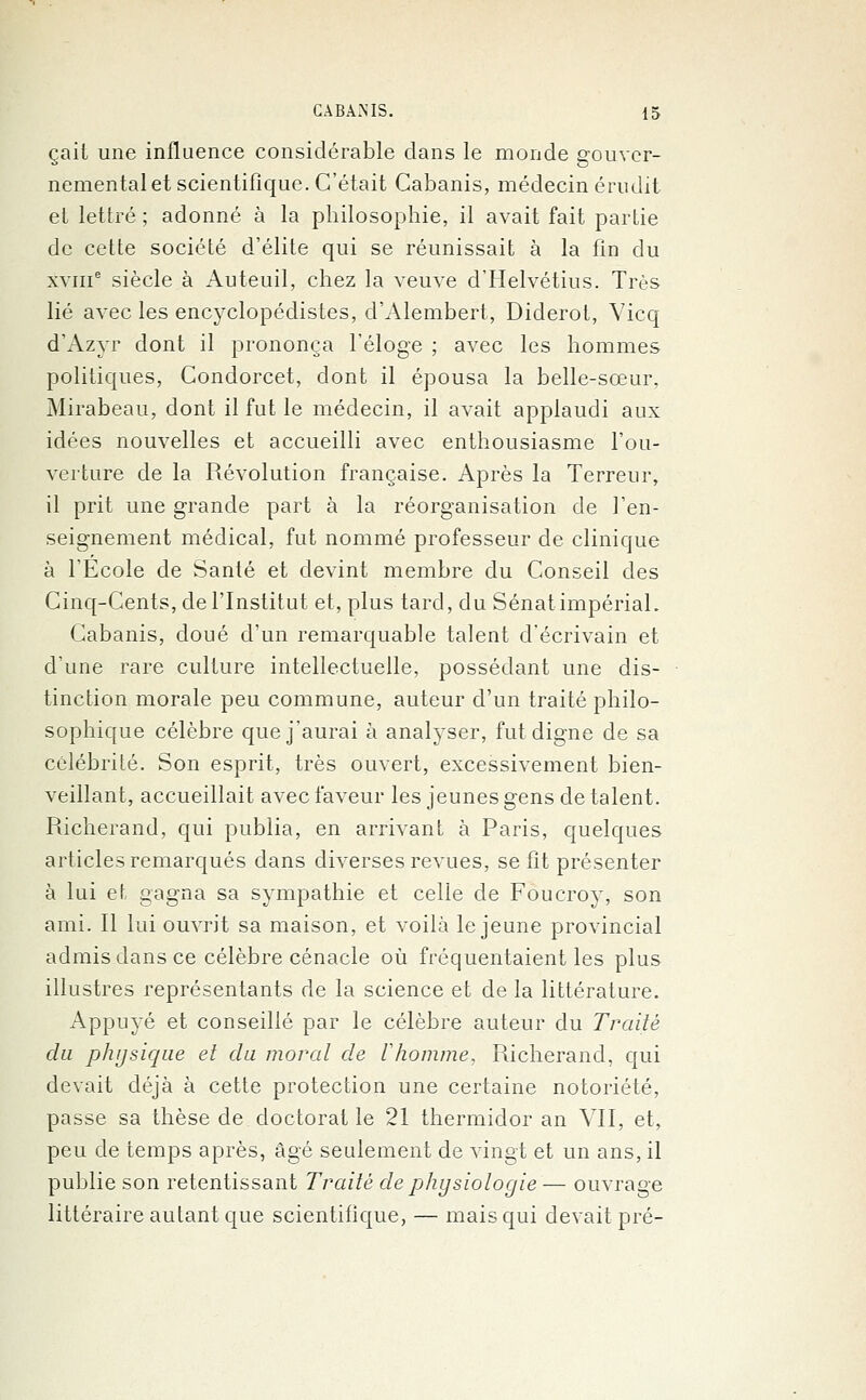çail une influence considérable dans le monde gouver- nemental et scientifique. C'était Cabanis, médecin érudit et lettré ; adonné à la philosophie, il avait fait partie de cette société d'élite qui se réunissait à la fin du xviiie siècle à Auteuil, chez la veuve d'Helvétius. Très lié avec les encyclopédistes, d'Alembert, Diderot, Vicq d'Azyr dont il prononça l'éloge ; avec les hommes politiques, Condorcet, dont il épousa la belle-sœur, Mirabeau, dont il fut le médecin, il avait applaudi aux idées nouvelles et accueilli avec enthousiasme l'ou- verture de la Révolution française. Après la Terreur, il prit une grande part à la réorganisation de l'en- seignement médical, fut nommé professeur de clinique à l'Ecole de Santé et devint membre du Conseil des Cinq-Cents, de l'Institut et, plus tard, du Sénat impérial. Cabanis, doué d'un remarquable talent d'écrivain et d'une rare culture intellectuelle, possédant une dis- tinction morale peu commune, auteur d'un traité philo- sophique célèbre que j'aurai à analyser, fut digne de sa célébrité. Son esprit, très ouvert, excessivement bien- veillant, accueillait avec faveur les jeunes gens de talent. Richerand, qui publia, en arrivant à Paris, quelques articles remarqués dans diverses revues, se fit présenter à lui et gagna sa sympathie et celle de Foucroy, son ami. Il lui ouvrit sa maison, et voilà le jeune provincial admis dans ce célèbre cénacle où fréquentaient les plus illustres représentants de la science et de la littérature. Appuyé et conseillé par le célèbre auteur du Traité du physique et du moral de Vhomme, Richerand, qui devait déjà à cette protection une certaine notoriété, passe sa thèse de doctorat le 21 thermidor an VU, et, peu de temps après, âgé seulement de vingt et un ans, il publie son retentissant Traité de physiologie — ouvrage littéraire autant que scientifique, — mais qui devait pré-