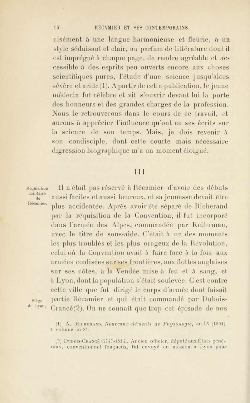cisément à une langue harmonieuse et fleurie, à un style séduisant et clair, au parfum de littérature dont il est imprégné à chaque page, de rendre agréable et ac- cessible à des esprits peu ouverts encore aux choses scientifiques pures, l'étude d'une science jusqu'alors sévère et aride(l). A partir de cette publication, le jeune médecin fut célèbre et vit s'ouvrir devant lui la porte des honneurs et des grandes charges de la profession. Nous le retrouverons dans le cours de ce travail, et aurons à apprécier l'influence qu'ont eu ses écrits sur la science de son temps. Mais, je dois revenir à son condisciple, dont celte courte mais nécessaire digression biographique m'a un moment éloigné. III Réquisition II n'était pas réservé à Récamier d'avoir des débuts de aussi faciles et aussi heureux, et sa jeunesse devait être plus accidentée. Après avoir été séparé de Richerand par la réquisition de la Convention, il fut incorporé dans l'armée des Alpes, commandée par Kellerman, avec le titre de sous-aide. C'était à un des moments les plus troublés et les plus orageux de la Révolution, celui où la Convention avait à faire face à la fois aux armées coalisées sur ses frontières, aux flottes anglaises sur ses côtes, à la Vendée mise à feu et à sang, et à Lyon, dont la population s'était soulevée. C'est contre cette ville que fut dirigé le corps d'armée dont faisait siège partie Récamier et qui était commandé par Dubois- Crancé(2). On ne connaît que trop cet épisode de nos (1) A. Richerand, Nouveaux éléments de Physiologie, an IX ,1801). 1 volume in-S\ (2) Dijbois-Crancé (1747-1814). Ancien officier, député aux Etats géné- raux, conventionnel fougueux, fut envoyé en mission à Lyon pour de Lvon