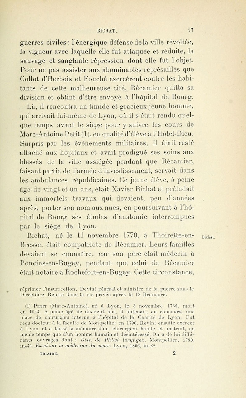 guerres civiles: l'énergique défense de la ville révoltée, la vigueur avec laquelle elle fut attaquée et réduite, la sauvage et sanglante répression dont elle fut l'objet. Pour ne pas assister aux abominables représailles que Collot d'Herbois et Fouché exercèrent contre les habi- tants de cette malheureuse cité, Récamier quitta sa division et obtint d'être envoyé à l'hôpital de Bourg. Là, il rencontra un timide et gracieux jeune homme, qui arrivait lui-même de Lyon, où il s'était rendu quel- que temps avant le siège pour y suivre les cours de Marc-Antoine Petit (1), en qualité d'élève à l'Hôtel-Dieu. Surpris par les événements militaires, il était resté attaché aux hôpitaux et avait prodigué ses soins aux blessés de la ville assiégée pendant que Récamier, faisant partie de l'armée d'investissement, servait dans les ambulances républicaines. Ce jeune élève, à peine âgé de vingt et un ans, était Xavier Bichat et préludait aux immortels travaux qui devaient, peu d'années après, porter son nom aux nues, en poursuivant à l'hô- pital de Bourg ses études d'anatomie interrompues par le siège de Lyon. Bichat, né le 11 novembre 1770, à Thoirette-en- Biolial. Bresse, était compatriote de Récamier. Leurs familles devaient se connaître, car son père était médecin à Poncins-en-Bugey, pendant que celui de Récamier était notaire à Rochefort-en-Bugey. Cette circonstance, réprimer l'insurrection. Devint général et ministre de la guerre sous le Directoire. Rentra clans la vie privée après le 18 Brumaire. (1) Petit (Marc-Antoine), né à Lyon, le 3 novembre 1766, mort en 1844. A peine âgé de dix-sept ans, il obtenait, au concours, une place de chirurgien interne à l'hôpital de la Charité de Lyon. Fut reçu docteur à la faculté de Montpellier en 1790. Revint ensuite exercer à Lyon et a laissé la mémoire d'un chirurgien habile et instruit, en même temps que d'un homme humain et désintéressé. On a de lui diffé- rents ouvrages dont : Diss. de Phlisi laryngea. Montpellier, 1790, in-4°. Essai sur la médecine du cœur. Lyon, 1806, in-S°. triaire. 2