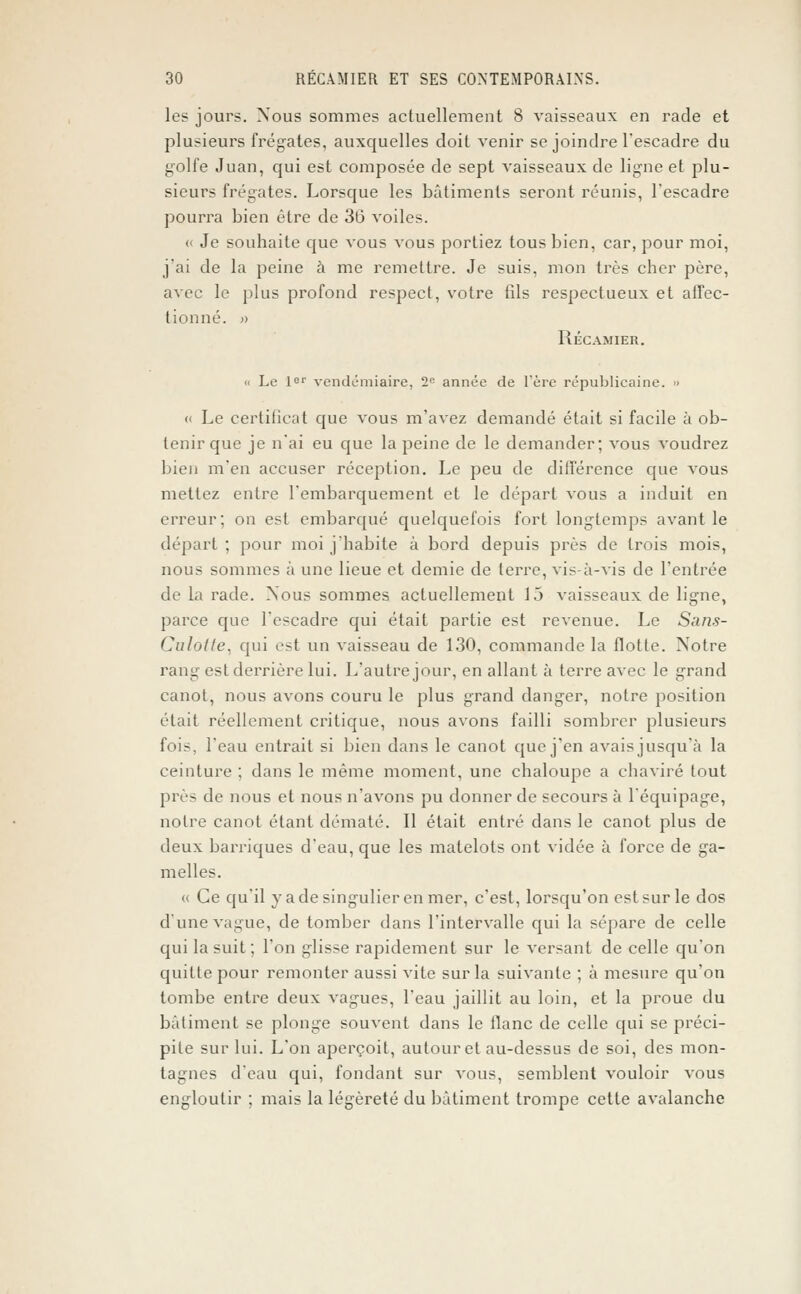 les jours. Nous sommes actuellement 8 vaisseaux en racle et plusieurs frégates, auxquelles doit venir se joindre l'escadre du golfe Juan, qui est composée de sept vaisseaux de ligne et plu- sieurs frégates. Lorsque les bâtiments seront réunis, l'escadre pourra bien être de 36 voiles. (i Je souhaite que vous vous portiez tous bien, car, pour moi, j'ai de la peine à me remettre. Je suis, mon très cher père, avec le plus profond respect, votre fils respectueux et affec- tionné. » RÉCAMIER. '< Le 1er vendémiaire, 2fi année de l'ère républicaine. » « Le certificat que vous m'avez demandé était si facile à ob- tenir que je n'ai eu que la peine de le demander; vous voudrez bien m'en accuser réception. Le peu de différence que vous mettez entre l'embarquement et le départ vous a induit en erreur; on est embarqué quelquefois fort longtemps avant le départ ; pour moi j'habite à bord depuis près de trois mois, nous sommes à une lieue et demie de terre, vis-à-vis de l'entrée de la racle. Nous sommes actuellement 15 vaisseaux de ligne, parce cpie l'escadre qui était partie est revenue. Le Sans- Culotte, qui est un vaisseau de 130, commande la flotte. Notre rang est derrière lui. L'autre jour, en allant à terre avec le grand canot, nous avons couru le plus grand danger, notre position était réellement critique, nous avons failli sombrer plusieurs fois, l'eau entrait si bien clans le canot que j'en avais jusqu'à la ceinture ; dans le même moment, une chaloupe a chaviré tout près de nous et nous n'avons pu donner de secours à l'équipage, notre canot étant dématé. Il était entré dans le canot plus de deux barriques d'eau, que les matelots ont vidée à force de ga- melles. (( Ce qu'il y a de singulier en mer, c'est, lorsqu'on est sur le dos d'une vague, de tomber dans l'intervalle qui la sépare de celle qui la suit; l'on glisse rapidement sur le versant de celle qu'on quitte pour remonter aussi vite sur la suivante ; à mesure qu'on tombe entre deux vagues, l'eau jaillit au loin, et la proue du bâtiment se plonge souvent dans le flanc de celle qui se préci- pite sur lui. L'on aperçoit, autour et au-dessus de soi, des mon- tagnes d'eau qui, fondant sur vous, semblent vouloir vous engloutir ; mais la légèreté du bâtiment trompe cette avalanche