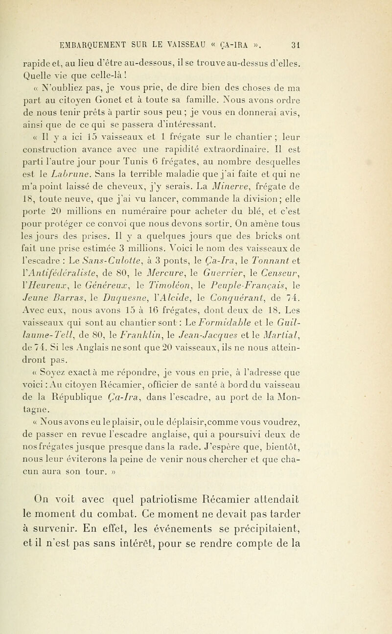 rapide et, au lieu d'être au-dessous, il se trouve au-dessus d'elles. Quelle vie que celle-là ! « N'oubliez pas, je vous prie, de dire bien des choses de ma part au citoyen Gonet et à toute sa famille. Nous avons ordre de nous tenir prêts à partir sous peu ; je vous en donnerai avis, ainsi que de ce qui se passera d'intéressant. « Il y a ici 15 vaisseaux et 1 frégate sur le chantier; leur construction avance avec une rapidité extraordinaire. Il est parti l'autre jour pour Tunis 6 frégates, au nombre desquelles est le Labrune. Sans la terrible maladie que j'ai faite et qui ne m'a point laissé de cheveux, j'y serais. La Minerve, frégate de 18, toute neuve, que j'ai vu lancer, commande la division; elle porte 20 millions en numéraire pour acheter du blé, et c'est pour protéger ce convoi que nous devons sortir. On amène tous les jours des prises. Il y a quelques jours que des bricks ont fait une prise estimée 3 millions. Voici le nom des vaisseaux de l'escadre : Le Sans-Culotte, à 3 ponts, le Ça-Ira, le Tonnant et VAntifédéraliste, de 80, le Mercure, le Guerrier, le Censeur, Y Heureux, le Généreux, le Timoléon, le Peuple-Français, le Jeune Barras, le Duquesne, VAlcide, le Conquérant, de 74. Avec eux, nous avons 15 à 16 frégates, dont deux de 18. Les vaisseaux qui sont au chantier sont : Le Formidable et le Guil- laume-Tell, de 80, le Franklin, le Jean-Jacques et le Martial, de 74. Si les Anglais ne sont que 20 vaisseaux, ils ne nous attein- dront pas. « Soyez exact à me répondre, je vous en prie, à l'adresse que voici : Au citoyen Récamier, officier de santé à bord du vaisseau de la République Ça-Ira, dans l'escadre, au port de la Mon- tagne. « Nous avons eu le plaisir, ouïe déplaisir,comme vous voudrez, de passer en revue l'escadre anglaise, qui a poursuivi deux de nos frégates jusque presque dans la rade. J'espère que, bientôt, nous leur éviterons la peine de venir nous chercher et que cha- cun aura son tour. » On voit avec quel patriotisme Récamier attendait le moment du combat. Ce moment ne devait pas tarder à survenir. En effet, les événements se précipitaient, et il n'est pas sans intérêt, pour se rendre compte de la