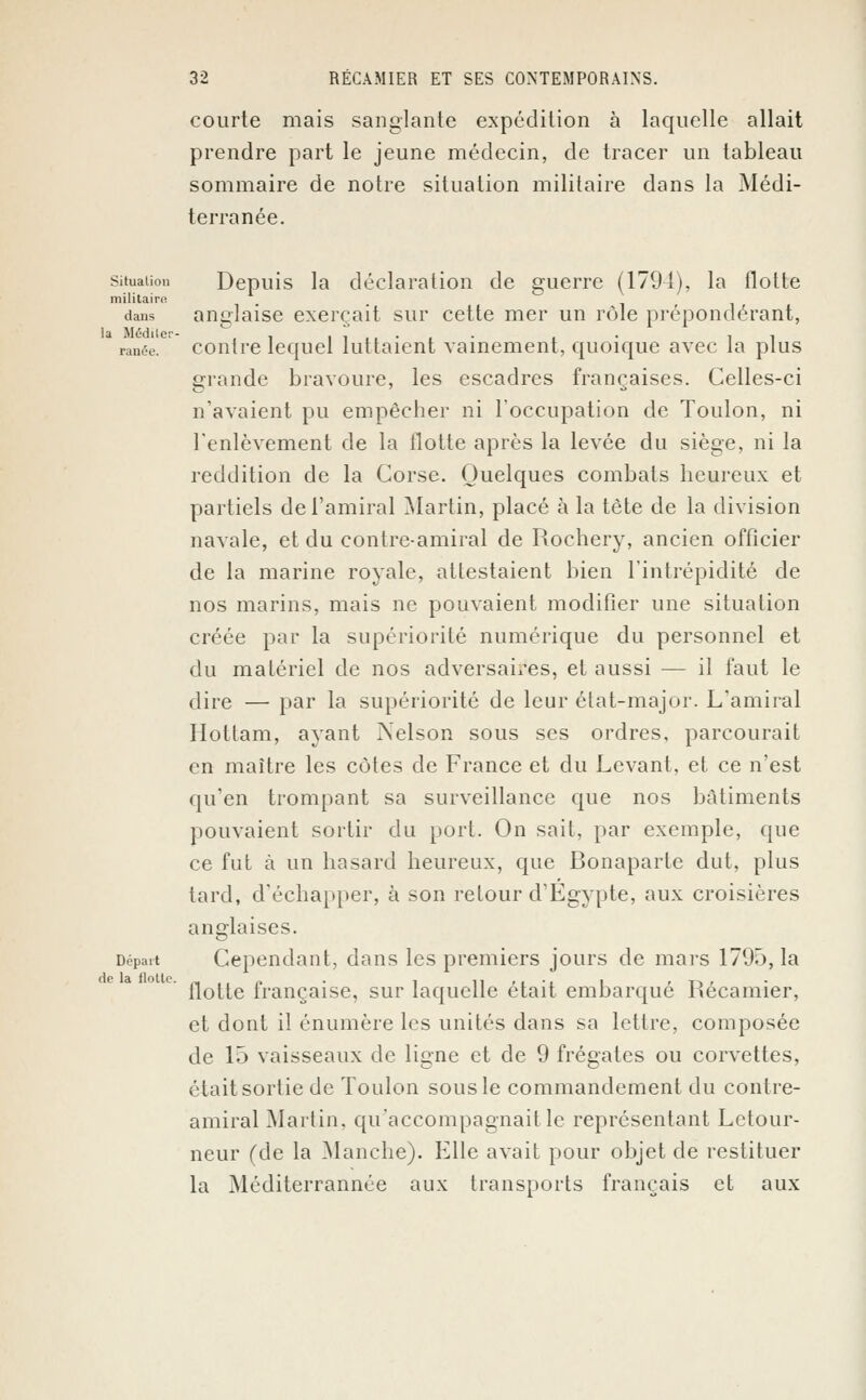 courte mais sanglante expédition à laquelle allait prendre part le jeune médecin, de tracer un tableau sommaire de notre situation militaire dans la Médi- terranée. Situation Depuis la déclaration de guerre (1794), la flotte militaire! dans anglaise exerçait sur cette mer un rôle prépondérant, ranée. contre lequel luttaient vainement, quoique avec la plus grande bravoure, les escadres françaises. Celles-ci n'avaient pu empêcher ni l'occupation de Toulon, ni l'enlèvement de la Hotte après la levée du siège, ni la reddition de la Corse. Quelques combats heureux et partiels de l'amiral Martin, placé à la tète de la division navale, et du contre-amiral de Rochery, ancien officier de la marine royale, attestaient bien l'intrépidité de nos marins, mais ne pouvaient modifier une situation créée par la supériorité numérique du personnel et du matériel de nos adversaires, et aussi — il faut le dire — par la supériorité de leur état-major. L'amiral Ilottam, ayant Nelson sous ses ordres, parcourait en maître les côtes de France et du Levant, et ce n'est qu'en trompant sa surveillance que nos bâtiments pouvaient sortir du port. On sait, par exemple, que ce fut à un hasard heureux, que Bonaparte dut, plus tard, d'échapper, à son retour d'Egypte, aux croisières anglaises. Départ Cependant, dans les premiers jours de mars 1795, la flotte française, sur laquelle était embarqué Récamier, et dont il énumère les unités dans sa lettre, composée de 15 vaisseaux de ligne et de 9 frégates ou corvettes, était sortie de Toulon sous le commandement du contre- amiral Martin, qu'accompagnait le représentant Lctour- neur (de la Manche). Elle avait pour objet de restituer la Méditerrannée aux transports français et aux