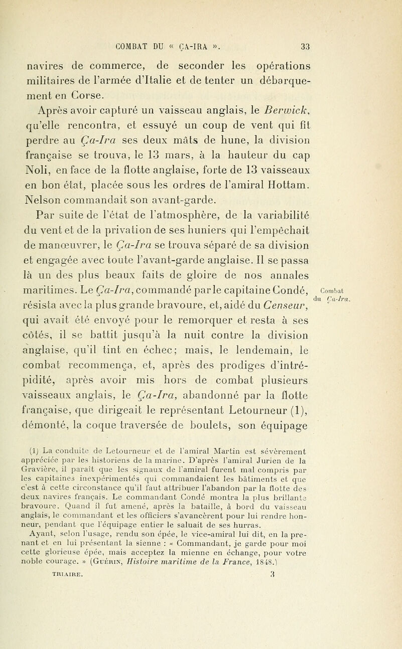 navires de commerce, de seconder les opérations militaires de l'armée d'Italie et de tenter un débarque- ment en Corse. Après avoir capturé un vaisseau anglais, le Berwick, qu'elle rencontra, et essuyé un coup de vent qui fît perdre au Ça-Ira ses deux mâts de hune, la division française se trouva, le 13 mars, à la hauteur du cap Noli, en face de la flotte anglaise, forte de 13 vaisseaux en bon état, placée sous les ordres de l'amiral Hottam. Nelson commandait son avant-garde. Par suite de l'état de l'atmosphère, de la variabilité du vent et de la privation de ses huniers qui l'empêchait de manœuvrer, le Ça-Ira se trouva séparé de sa division et engagée avec toute l'avant-garde anglaise. Il se passa là un des plus beaux faits de gloire de nos annales maritimes. Le Ça-Ira, commandé parle capitaine Condé, combat résista avec la plus grande bravoure, et, aidé du Censeur, qui avait été envoyé pour le remorquer et resta à ses côtés, il se battit jusqu'à la nuit contre la division anglaise, qu'il tint en échec; mais, le lendemain, le combat recommença, et, après des prodiges d'intré- pidité, après avoir mis hors de combat plusieurs vaisseaux anglais, le Ça-Ira, abandonné par la flotte française, que dirigeait le représentant Letourneur (1), démonté, la coque traversée de boulets, son équipage (1) La conduite de Letourneur et de l'amiral Martin est sévèrement appréciée par les historiens de la marine. D'après l'amiral Jurien de la Gravière, il paraît que les signaux de l'amiral furent mal compris par les capitaines inexpérimentés qui commandaient les bâtiments et que c'est à cette circonstance qu'il faut attribuer l'abandon par la flotte des deux navires français. Le commandant Condé montra la plus brillante bravoure. Quand il fut amené, après la bataille, à bord du vaisseau anglais, le commandant et les officiers s'avancèrent pour lui rendre hon- neur, pendant que l'équipage entier le saluait de ses hurras. Ayant, selon l'usage, rendu son épée, le vice-amiral lui dit, en la pre- nant et en lui présentant la sienne : •< Commandant, je garde pour moi cette glorieuse épée, mais acceptez la mienne en échange, pour votre noble courage. » (Guérin, Histoire maritime de la France, 1848.) TRI aire. 3