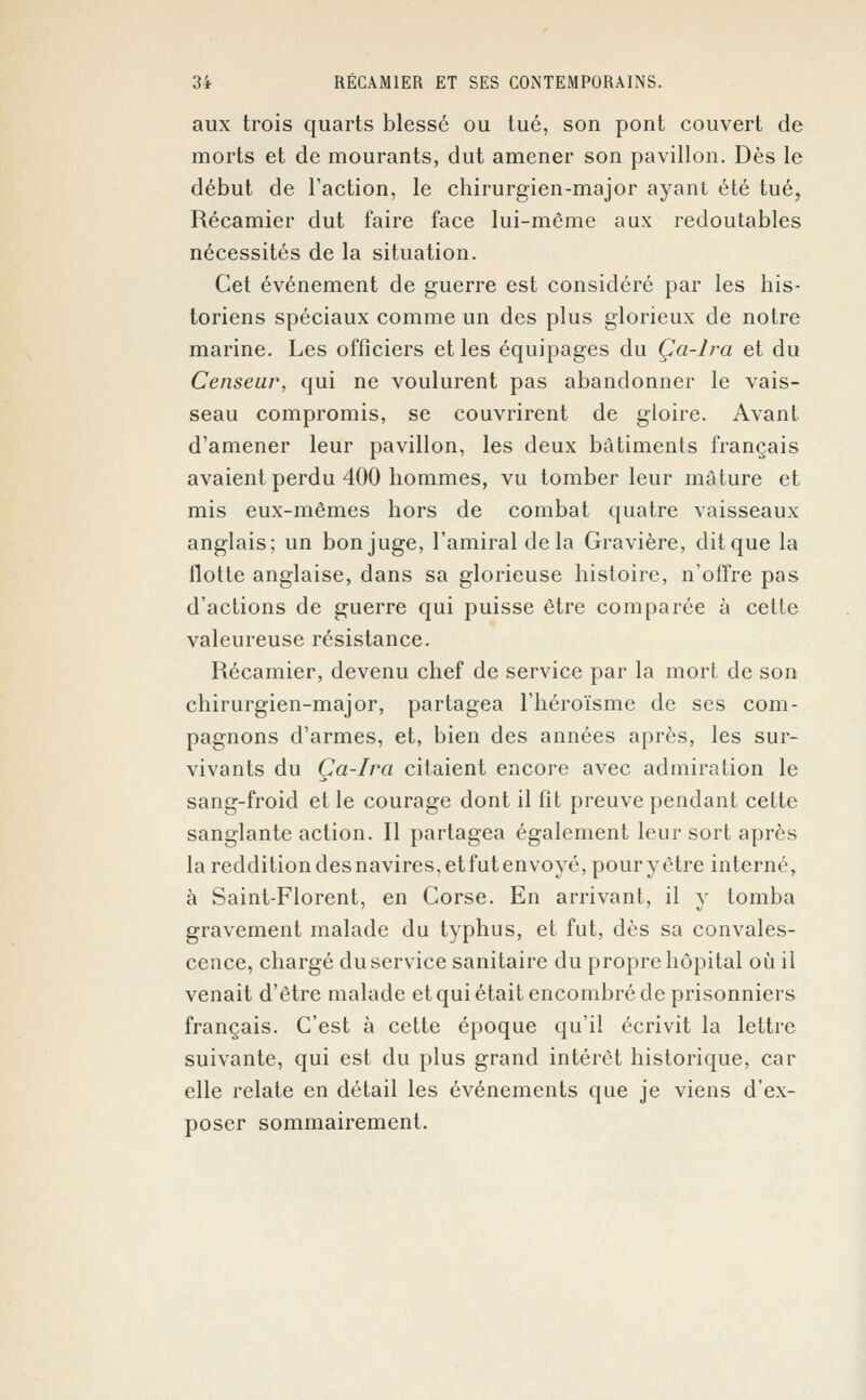 aux trois quarts blessé ou tué, son pont couvert de morts et de mourants, dut amener son pavillon. Dès le début de l'action, le chirurgien-major ayant été tué, Récamier dut faire face lui-même aux redoutables nécessités de la situation. Cet événement de guerre est considéré par les his- toriens spéciaux comme un des plus glorieux de notre marine. Les officiers et les équipages du Ça-lra et du Censeur, qui ne voulurent pas abandonner le vais- seau compromis, se couvrirent de gloire. Avant d'amener leur pavillon, les deux bâtiments français avaient perdu 400 hommes, vu tomber leur mâture et mis eux-mêmes hors de combat quatre vaisseaux anglais; un bon juge, l'amiral de la Gravière, dit que la flotte anglaise, dans sa glorieuse histoire, n'offre pas d'actions de guerre qui puisse être comparée à cette valeureuse résistance. Récamier, devenu chef de service par la mort de son chirurgien-major, partagea l'héroïsme de ses com- pagnons d'armes, et, bien des années après, les sur- vivants du Ça-lra citaient encore avec admiration le sang-froid et le courage dont il fit preuve pendant cette sanglante action. Il partagea également leur sort après la reddition desnavires,etfutenvoyé,pouryètre interné, à Saint-Florent, en Corse. En arrivant, il y tomba gravement malade du typhus, et fut, dès sa convales- cence, chargé du service sanitaire du propre hôpital où il venait d'être malade et qui était encombré de prisonniers français. C'est à cette époque qu'il écrivit la lettre suivante, qui est du plus grand intérêt historique, car elle relate en détail les événements que je viens d'ex- poser sommairement.