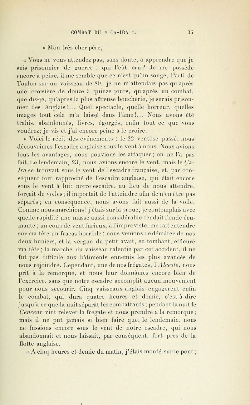 « Mon très cher père, « Vous ne vous attendez pas, sans doute, à apprendre que je suis prisonnier de guerre : qui l'eût cru ? Je me possède encore à peine, il me semble que ce n'est qu'un songe. Parti de Toulon sur un vaisseau de 80, je ne m'attendais pas qu'après une croisière de douze à quinze jours, qu'après un combat, que dis-je, qu'après la plus affreuse boucherie, je serais prison- nier des Anglais !... Quel spectacle, quelle horreur, quelles images tout cela m'a laissé dans l'âme!... Nous avons été trahis, abandonnés, livrés, égorgés, enfin tout ce que vous voudrez; je vis et j'ai encore peine à le croire. « Voici le récit des événements : le 22 ventôse passé, nous découvrîmes l'escadre anglaise sous le vent à nous. Nous avions tous les avantages, nous pouvions les attaquer ; on ne l'a pas fait. Le lendemain, 23, nous avions encore le vent, mais le Ça- Ira se trouvait sous le vent de l'escadre française, et, par con- séquent fort rapproché de l'escadre anglaise, qui était encore sous le vent à lui; notre escadre, au lieu de nous attendre, forçait de voiles; il importait de l'atteindre afin de n'en être pas séparés; en conséquence, nous avons fait aussi de la voile. Comme nous marchions [j'étais sur la proue, je contemplais avec quelle rapidité une masse aussi considérable fendait l'onde écu- mante ; un coup de vent furieux, àl'improviste, me fait entendre sur ma tête un fracas horrible : nous venions de démâter de nos deux huniers, et la vergue du petit avait, en tombant, effleuré ma tête ; la marche du vaisseau ralentie par cet accident, il ne fut pas difficile aux bâtiments ennemis les plus avancés de nous rejoindre. Cependant, une de nos frégates, VAlcesle, nous prit à la remorque, et nous leur donnâmes encore bien de l'exercice, sans que notre escadre accomplît aucun.mouvement pour nous secourir. Cinq vaisseaux anglais engagèrent entin le combat, qui dura quatre heures et demie, c'est-à-dire jusqu'à ce que la nuit séparât les combattants ; pendant la nuit le Censeur vint relever la frégate et nous prendre à la remorque ; mais il ne put jamais si bien faire que, le lendemain, nous ne fussions encore sous le vent de notre escadre, qui nous abandonnait et nous laissait, par conséquent, fort près de la flotte anglaise. « A cinq heures et demie du matin, j'étais monté sur le pont ;