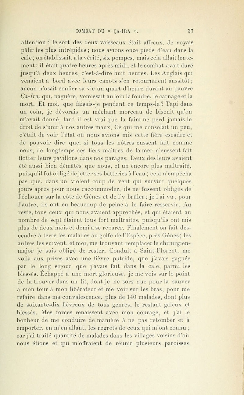 attention : le sort des deux vaisseaux était affreux. Je voyais pâlir les plus intrépides ; nous avions onze pieds d'eau dans la cale; on établissait, à la vérité, six pompes, mais cela allait lente- ment ; il était quatre heures après midi, et le combat avait duré jusqu'à deux heures, c'est-à-dire huit heures. Les Anglais qui venaient à bord avec leurs canots s'en retournaient aussitôt ; aucun n'osait confier sa vie un quart d'heure durant au pauvre Ça-lra, qui, naguère, vomissait au loin la foudre, le carnage et la mort. Et moi, que faisais-je pendant ce temps-là? Tapi dans un coin, je dévorais un méchant morceau de biscuit qu'on m'avait donné, tant il est vrai que la faim ne perd jamais le droit de s'unir à nos autres maux. Ce qui me consolait un peu, c'était de voir l'état où nous avions mis cette fière escadre et de pouvoir dire que, si tous les nôtres eussent fait comme nous, de longtemps ces fiers maîtres de la mer n'eussent fait flotter leurs pavillons dans nos parages. Deux des leurs avaient été aussi bien démâtés que nous, et un encore plus maltraité, puisqu'il fut obligé dejetter ses batteries à l'eau; cela n'empêcha pas que, dans un violent coup de vent qui survint quelques jours après pour nous raccommoder, ils ne fussent obligés de l'échouer sur la côte de Gênes et de l'y brûler; je l'ai vu; pour l'autre, ils ont eu beaucoup de peine à le faire resservir. Au reste, tous ceux qui nous avaient approchés, et qui étaient au nombre de sept étaient tous fort maltraités, puisqu'ils ont mis plus de deux mois et demi à se réparer. Finalement on fait des- cendre à terre les malades au golfe de l'Espèce, près Gênes; les autres les suivent, et moi, me trouvant remplacer le chirurgien- major je suis obligé de rester. Conduit à Saint-Florent, me voilà aux prises avec une fièvre putride, que j'avais gagnée par le long séjour que j'avais fait dans la cale, parmi les blessés. Echappé à une mort glorieuse, je me vois sur le point de la trouver dans un lit, dont je ne sors que pour la sauver à mon tour à mon libérateur et me voir sur les bras, pour me refaire dans ma convalescence, plus de 140 malades, dont plus de soixante-dix fiévreux de tous genres, le restant galeux et blessés. Mes forces renaissent avec mon courage, et j'ai le bonheur de me conduire de manière à ne pas retomber et à emporter, en m'en allant, les regrets de ceux qui m'ont connu ; car j'ai traité quantité de malades dans les villages voisins d'où nous étions et qui m'offraient de réunir plusieurs paroisses