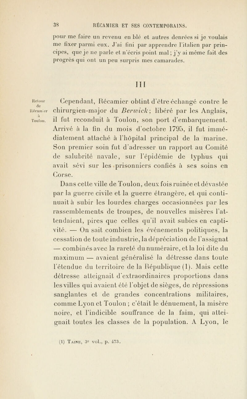 pour me faire un revenu en blé et autres denrées si je voulais me fixer parmi eux. J'ai fini par apprendre l'italien par prin- cipes, que je ne parle et n'écris point mal ; j'y ai même fait des progrès qui ont un peu surpris mes camarades. III Reiour Cependant, Récamier obtint d'être échangé contre le de Récara.cr chirurgien-major du Berwick; libéré par les Anglais, Toulon, il fut reconduit à Toulon, son port d'embarquement. Arrivé à la fin du mois d'octobre 1795, il fut immé- diatement attaché à l'hôpital principal de la marine. Son premier soin fut d'adresser un rapport au Comité de salubrité navale, sur l'épidémie de typhus qui avait sévi sur les prisonniers confiés à ses soins en Corse. Dans cette ville de Toulon, deux fois ruinée et dévastée par la guerre civile et la guerre étrangère, et qui conti- nuait à subir les lourdes charges occasionnées par les rassemblements de troupes, de nouvelles misères l'at- tendaient, pires que celles qu'il avait subies en capti- vité. — On sait combien les événements politiques, la cessation de toute industrie, la dépréciation de l'assignat — combinés avec la rareté du numéraire, et la loi dite du maximum — avaient généralisé la détresse dans toute l'étendue du territoire de la République (1). Mais cette détresse atteignait d'extraordinaires proportions dans les villes qui avaient été l'objet de sièges, de répressions sanglantes et de grandes concentrations militaires, comme Lyon et Toulon ; c'était le dénuement, la misère noire, et l'indicible souffrance de la faim, qui attei- gnait toutes les classes de la population. A Lyon, le (1) Taine, 3<= vol., p. 473.