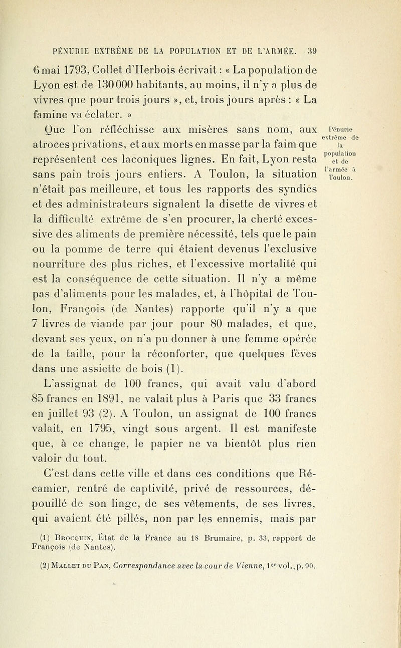 6 mai 1793, Collet d'Herbois écrivait : « La population de Lyon est de 130000 habitants, au moins, il n'y a plus de vivres que pour trois jours », et, trois jours après : « La famine va éclater. » Que l'on réfléchisse aux misères sans nom, aux Pénurie extrême de atroces privations, et aux morts en masse par la iaim que ia représentent ces laconiques lignes. En fait, Lyon resta et de sans pain trois jours entiers. A Toulon, la situation TouioV n'était pas meilleure, et tous les rapports des syndics et des administrateurs signalent la disette de vivres et la difficulté extrême de s'en procurer, la cherté exces- sive des aliments de première nécessité, tels que le pain ou la pomme de terre qui étaient devenus l'exclusive nourriture des plus riches, et l'excessive mortalité qui est la conséquence de cette situation. Il n'y a même pas d'aliments pour les malades, et, à l'hôpital de Tou- lon, François (de Nantes) rapporte qu'il n'y a que 7 livres de viande par jour pour 80 malades, et que, devant ses yeux, on n'a pu donner à une femme opérée de la taille, pour la réconforter, que quelques fèves dans une assiette de bois (1). L'assignat de 100 francs, qui avait valu d'abord 85 francs en 1891, ne valait plus à Paris que 33 francs en juillet 93 (2). A Toulon, un assignat de 100 francs valait, en 1795, vingt sous argent. Il est manifeste que, à ce change, le papier ne va bientôt plus rien valoir du tout. C'est dans cette ville et dans ces conditions que Ré- camier, rentré de captivité, privé de ressources, dé- pouillé de son linge, de ses vêtements, de ses livres, qui avaient été pillés, non par les ennemis, mais par (1) Brocquix, État de la France au 18 Brumaire, p. 33, rapport de François (de Nantes). (2jMalletdu Pan, Correspondance avec la cour de Vienne, 1er vol., p. 90.