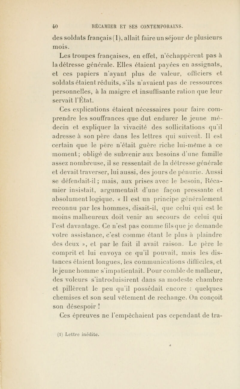 des soldats français (1), allait faire un séjour de plusieurs mois. Les troupes françaises, en effet, n'échappèrent pas à la détresse générale. Elles étaient payées en assignats, et ces papiers n'ayant plus de valeur, officiers et soldats étaient réduits, s'ils n'avaient pas de ressources personnelles, à la maigre et insuffisante ration que leur servait l'Etat. Ces explications étaient nécessaires pour faire com- prendre les souffrances que dut endurer le jeune mé- decin et expliquer la vivacité des sollicitations qu'il adresse à son père dans les lettres qui suivent. Il est certain que le père n'était guère riche lui-même à ce moment; obligé de subvenir aux besoins d'une famille assez nombreuse, il se ressentait de la détresse générale et devait traverser, lui aussi, des jours de pénurie. Aussi se défendait-il; mais, aux prises avec le besoin, Réca- mier insistait, argumentait d'une façon pressante et absolument logique. « Il est un principe généralement reconnu par les hommes, disait-il, que celui qui est le moins malheureux doit venir au secours de celui qui l'est davantage. Ce n'est pas comme fils que je demande votre assistance, c'est comme étant le plus à plaindre des deux », et par le fait il avait raison. Le père le comprit et lui envoya ce qu'il pouvait, mais les dis- tances étaient longues, les communications difficiles, et le jeune homme s'impatientait. Pour comble de malheur, des voleurs s'introduisirent dans sa modeste chambre et pillèrent le peu qu'il possédait encore : quelques chemises et son seul vêtement de rechange. On conçoit son désespoir ! Ces épreuves ne l'empêchaient pas cependant de tra- (1) Lettre inédite.