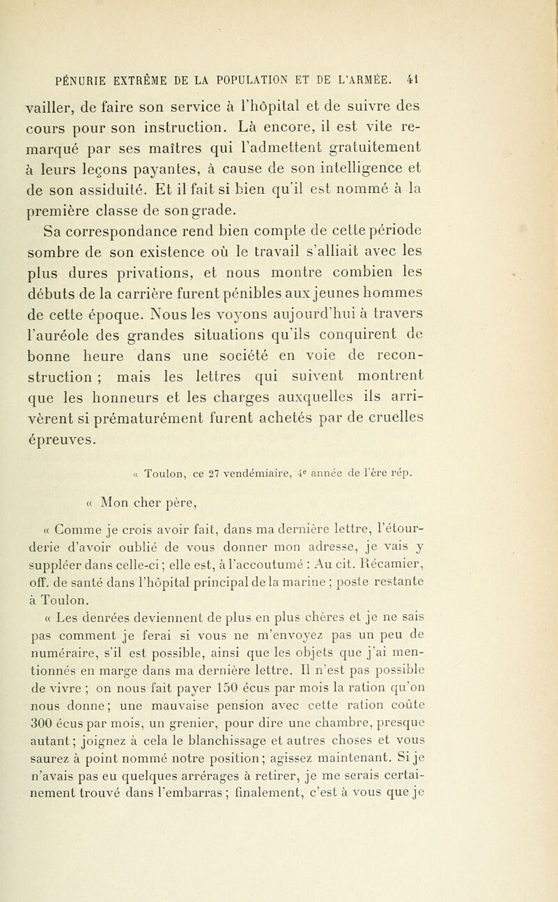 vailler, de faire son service à l'hôpital et de suivre des cours pour son instruction. Là encore, il est vite re- marqué par ses maîtres qui l'admettent gratuitement à leurs leçons payantes, à cause de son intelligence et de son assiduité. Et il fait si bien qu'il est nommé à la première classe de son grade. Sa correspondance rend bien compte de cette période sombre de son existence où le travail s'alliait avec les plus dures privations, et nous montre combien les débuts de la carrière furent pénibles aux jeunes hommes de cette époque. Nous les voyons aujourd'hui à travers l'auréole des grandes situations qu'ils conquirent de bonne heure dans une société en voie de recon- struction ; mais les lettres qui suivent montrent que les honneurs et les charges auxquelles ils arri- vèrent si prématurément furent achetés par de cruelles épreuves. « Toulon, ce 27 vendémiaire, 4e année de l'ère rép. « Mon cher père, « Comme je crois avoir fait, dans ma dernière lettre, l'étour- derie d'avoir oublié de vous donner mon adresse, je vais y suppléer dans celle-ci ; elle est, à l'accoutumé : Au cit. Récamier, off. de santé dans l'hôpital principal de la marine ; poste restante à Toulon. « Les denrées deviennent de plus en plus chères et je ne sais pas comment je ferai si vous ne m'envoyez pas un peu de numéraire, s'il est possible, ainsi que les objets que j'ai men- tionnés en marge dans ma dernière lettre. Il n'est pas possible de vivre ; on nous fait payer 150 écus par mois la ration qu'on nous donne ; une mauvaise pension avec cette ration coûte 300 écus par mois, un grenier, pour dire une chambre, presque autant ; joignez à cela le blanchissage et autres choses et vous saurez à point nommé notre position; agissez maintenant. Si je n'avais pas eu quelques arrérages à retirer, je me serais certai- nement trouvé dans l'embarras ; finalement, c'est à vous que je