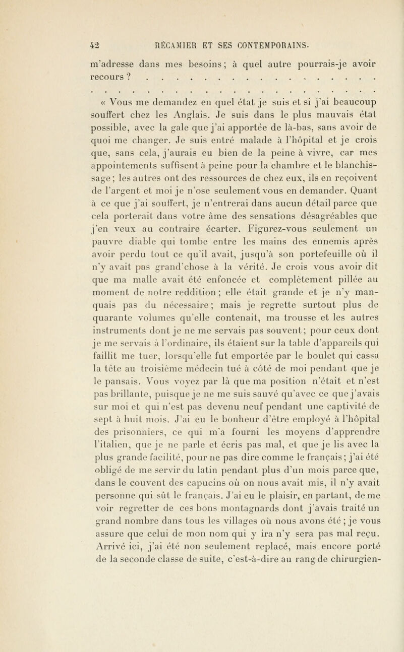m'adresse dans mes besoins ; à quel autre pourrais-je avoir recours ? « Vous me demandez en quel état je suis et si j'ai beaucoup souffert chez les Anglais. Je suis dans le plus mauvais état possible, avec la gale que j'ai apportée de là-bas, sans avoir de quoi me changer. Je suis entré malade à l'hôpital et je crois que, sans cela, j'aurais eu bien de la peine à vivre, car mes appointements suffisent à peine pour la chambre et le blanchis- sage ; les autres ont des ressources de chez eux, ils en reçoivent de l'argent et moi je n'ose seulement vous en demander. Quant à ce que j'ai souffert, je n'entrerai dans aucun détail parce que cela porterait dans votre âme des sensations désagréables que j'en veux au contraire écarter. Figurez-vous seulement un pauvre diable qui tombe entre les mains des ennemis après avoir perdu tout ce qu'il avait, jusqu'à son portefeuille où il n'y avait pas grand'chose à la vérité. Je crois vous avoir dit que ma malle avait été enfoncée et complètement pillée au moment de notre reddition ; elle était grande et je n'y man- quais pas du nécessaire ; mais je regrette surtout plus de quarante volumes qu'elle contenait, ma trousse et les autres instruments dont je ne me servais pas souvent; pour ceux dont je me servais à l'ordinaire, ils étaient sur la table d'appareils qui faillit me tuer, lorsqu'elle fut emportée par le boulet qui cassa la tête au troisième médecin tué à côté de moi pendant que je le pansais. Vous voyez par là que ma position n'était et n'est pas brillante, puisque je ne me suis sauvé qu'avec ce que j'avais sur moi et qui n'est pas devenu neuf pendant une captivité de sept à huit mois. J'ai eu le bonheur d'être employé à l'hôpital des prisonniers, ce qui m'a fourni les moyens d'apprendre l'italien, que je ne parle et écris pas mal, et que je lis avec la plus grande facilité, pour ne pas dire comme le français; j'ai été obligé de me servir du latin pendant plus d'un mois parce que, dans le couvent des capucins où on nous avait mis, il n'y avait personne qui sût le français. J'ai eu le plaisir, en partant, de me voir regretter de ces bons montagnards dont j'avais traité un grand nombre dans tous les villages où nous avons été ; je vous assure que celui de mon nom qui y ira n'y sera pas mal reçu. Arrivé ici, j'ai été non seulement replacé, mais encore porté de la seconde classe de suite, c'est-à-dire au rang de chirurgien-