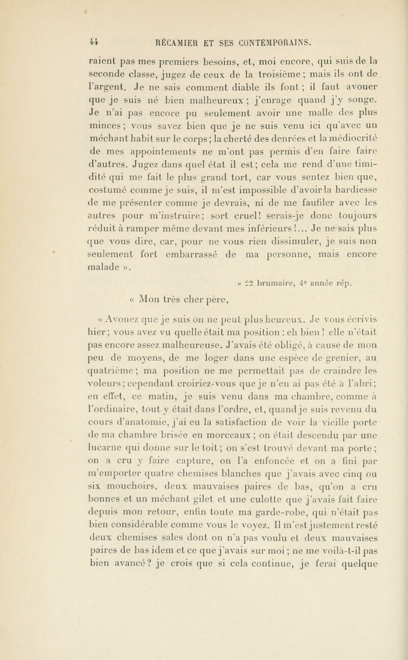 raient pas mes premiers besoins, et, moi encore, qui suis de la seconde classe, jugez de ceux de la troisième; mais ils ont de l'argent. Je ne sais comment diable ils font ; il faut avouer que je suis né bien malheureux ; j'enrage quand j'y songe. Je n'ai pas encore pu seulement avoir une malle des plus minces ; vous savez bien que je ne suis venu ici qu'avec un méchant habit sur le corps ; la cherté des denrées et la médiocrité de mes appointements ne m'ont pas permis d'en faire faire d'autres. Jugez dans quel état il est; cela me rend d'une timi- dité qui me fait le plus grand tort, car vous sentez bien que, costumé comme je suis, il m'est impossible d'avoir la hardiesse de me présenter comme je devrais, ni de me faufiler avec les autres pour m'instruire; sort cruel! serais-je donc toujours réduit à ramper même devant mes inférieurs !... Je ne sais plus que vous dire, car, pour ne vous rien dissimuler, je suis non seulement fort embarrassé de ma personne, mais encore malade ». « 22 brumaire, 4° année rép. « Mon très cher père, « Avouez que je suis on ne peut plus heureux. Je vous écrivis hier; vous avez vu quelle était ma position : eh bien ! elle n'était pas encore assez malheureuse. J'avais été obligé, à cause de mon peu de moyens, de me loger dans une espèce de grenier, au quatrième; ma position ne me permettait pas de craindre les voleurs; cependant croiriez-vous que je n'en ai pas été à l'abri; en effet, ce matin, je suis venu dans ma chambre, comme à l'ordinaire, tout y était dans l'ordre, et, quand je suis revenu du cours d'anatomie, j'ai eu la satisfaction de voir la vieille porte de ma chambre brisée en morceaux; on était descendu par une lucarne qui donne sur le toit; on s'est trouvé devant ma porte ; on a cru y faire capture, on l'a enfoncée et on a fini par m'emporter quatre chemises blanches que j'avais avec cinq ou six mouchoirs, deux mauvaises paires de bas, qu'on a cru bonnes et un méchant gilet et une culotte que j'avais fait faire depuis mon retour, enfin toute ma garde-robe, qui n'était pas bien considérable comme vous le voyez. Il m'est justement resté deux chemises sales dont on n'a pas voulu et deux mauvaises paires de bas idem et ce que j'avais sur moi ; ne me voilà-t-il pas bien avancé? je crois que si cela continue, je ferai quelque