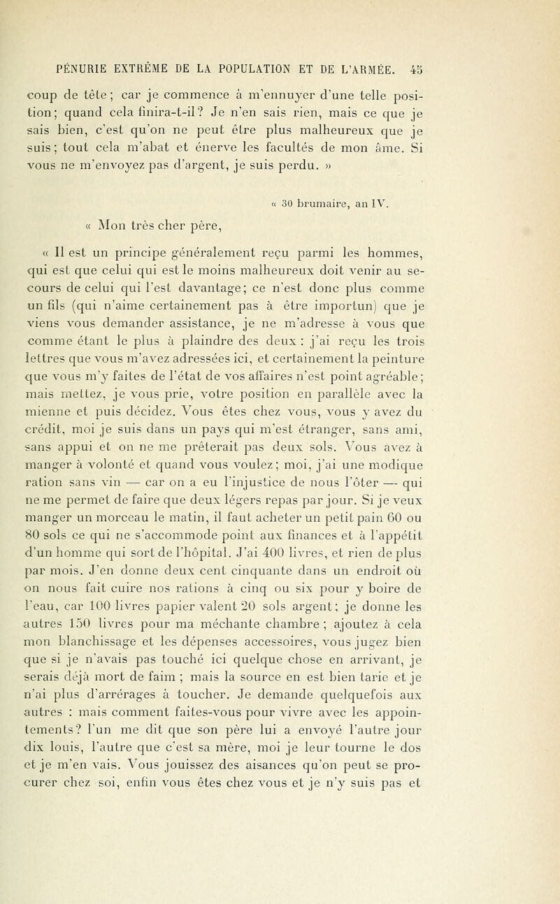 coup de tête; car je commence à m'ennuyer d'une telle posi- tion; quand cela finira-t-il ? Je n'en sais rien, mais ce que je sais bien, c'est qu'on ne peut être plus malheureux que je suis; tout cela m'abat et énerve les facultés de mon âme. Si vous ne m'envoyez pas d'argent, je suis perdu. » « 30 brumaire, an IV. « Mon très cher père, « Il est un principe généralement reçu parmi les hommes, qui est que celui qui est le moins malheureux doit venir au se- cours de celui qui l'est davantage; ce n'est donc plus comme un fils (qui n'aime certainement pas à être importun) que je viens vous demander assistance, je ne m'adresse à vous que comme étant le plus à plaindre des deux: j'ai reçu les trois lettres que vous m'avez adressées ici, et certainement la peinture que vous m'y faites de l'état de vos affaires n'est point agréable ; mais mettez, je vous prie, votre position en parallèle avec la mienne et puis décidez. Vous êtes chez vous, vous y avez du crédit, moi je suis dans un pays qui m'est étranger, sans ami, sans appui et on ne me prêterait pas deux sols. Vous avez à manger à volonté et quand vous voulez; moi, j'ai une modique ration sans vin — car on a eu l'injustice de nous l'ôter — qui ne me permet de faire que deux légers repas par jour. Si je veux manger un morceau le matin, il faut acheter un petit pain 60 ou 80 sols ce qui ne s'accommode point aux finances et à l'appétit d'un homme qui sort de l'hôpital. J'ai 400 livres, et rien de plus par mois. J'en donne deux cent cinquante dans un endroit où on nous fait cuire nos rations à cinq ou six pour y boire de l'eau, car 100 livres papier valent 20 sols argent; je donne les autres 150 livres pour ma méchante chambre; ajoutez à cela mon blanchissage et les dépenses accessoires, vous jugez bien que si je n'avais pas touché ici quelque chose en arrivant, je serais déjà mort de faim ; mais la source en est bien tarie et je n'ai plus d'arrérages à toucher. Je demande quelquefois aux autres : mais comment faites-vous pour vivre avec les appoin- tements? l'un me dit que son père lui a envoyé l'autre jour dix louis, l'autre que c'est sa mère, moi je leur tourne le dos et je m'en vais. Vous jouissez des aisances qu'on peut se pro- curer chez soi, enfin vous êtes chez vous et je n'y suis pas et