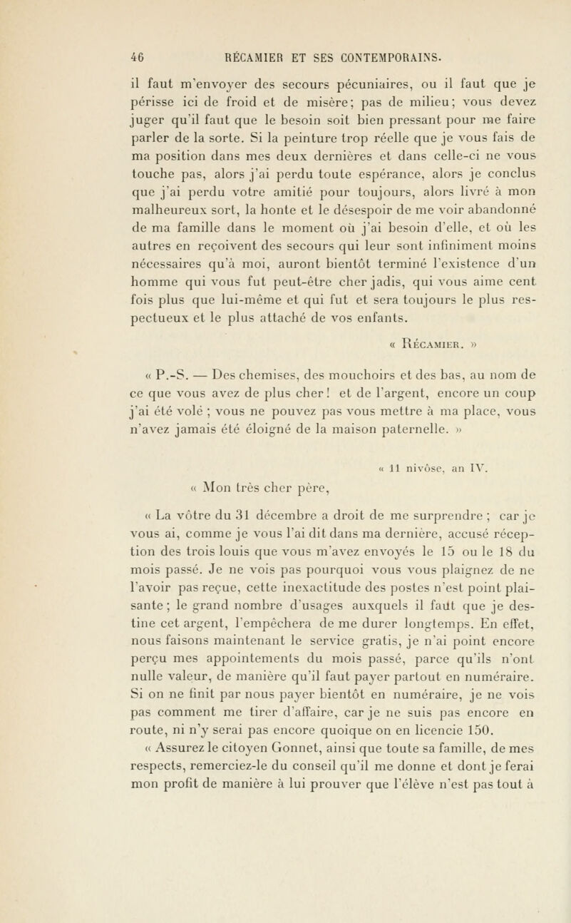 il faut m'envoyer des secours pécuniaires, ou il faut que je périsse ici de froid et de misère; pas de milieu; vous devez juger qu'il faut que le besoin soit bien pressant pour me faire parler de la sorte. Si la peinture trop réelle que je vous fais de ma position dans mes deux dernières et dans celle-ci ne vous touche pas, alors j'ai perdu toute espérance, alors je conclus que j'ai perdu votre amitié pour toujours, alors livré à mon malheureux sort, la honte et le désespoir de me voir abandonné de ma famille dans le moment où j'ai besoin d'elle, et où les autres en reçoivent des secours qui leur sont infiniment moins nécessaires qu'à moi, auront bientôt terminé l'existence d'un homme qui vous fut peut-être cher jadis, qui vous aime cent fois plus que lui-même et qui fut et sera toujours le plus res- pectueux et le plus attaché de vos enfants. « Récamier. » « P.-S. — Des chemises, des mouchoirs et des bas, au nom de ce que vous avez de plus cher! et de l'argent, encore un coup j'ai été volé ; vous ne pouvez pas vous mettre à ma place, vous n'avez jamais été éloigné de la maison paternelle. » «11 nivôse, an IV. « Mon très cher père, « La vôtre du 31 décembre a droit de me surprendre ; car je vous ai, comme je vous l'ai dit dans ma dernière, accusé récep- tion des trois louis que vous m'avez envoyés le 15 ou le 18 du mois passé. Je ne vois pas pourquoi vous vous plaignez de ne l'avoir pas reçue, cette inexactitude des postes n'est point plai- sante ; le grand nombre d'usages auxquels il faut que je des- tine cet argent, l'empêchera de me durer longtemps. En effet, nous faisons maintenant le service gratis, je n'ai point encore perçu mes appointements du mois passé, parce qu'ils n'ont nulle valeur, de manière qu'il faut payer partout en numéraire. Si on ne finit par nous payer bientôt en numéraire, je ne vois pas comment me tirer d'affaire, car je ne suis pas encore en route, ni n'y serai pas encore quoique on en licencie 150. « Assurez le citoyen Gonnet, ainsi que toute sa famille, de mes respects, remerciez-le du conseil qu'il me donne et dont je ferai mon profit de manière à lui prouver que l'élève n'est pas tout à