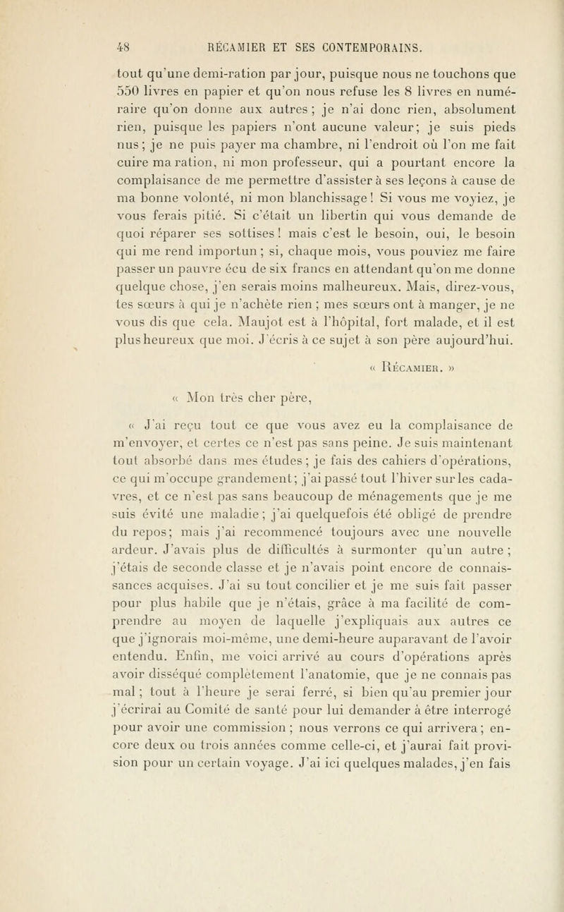 tout qu'une demi-ration par jour, puisque nous ne touchons que 550 livres en papier et qu'on nous refuse les 8 livres en numé- raire qu'on donne aux autres; je n'ai donc rien, absolument rien, puisque les papiers n'ont aucune valeur; je suis pieds nus; je ne puis payer ma chambre, ni l'endroit où l'on me fait cuire ma ration, ni mon professeur, qui a pourtant encore la complaisance de me permettre d'assister à ses leçons à cause de ma bonne volonté, ni mon blanchissage! Si vous me voyiez, je vous ferais pitié. Si c'était un libertin qui vous demande de quoi réparer ses sottises ! mais c'est le besoin, oui, le besoin qui me rend importun ; si, chaque mois, vous pouviez me faire passer un pauvre écu de six francs en attendant qu'on me donne quelque chose, j'en serais moins malheureux. Mais, direz-vous, tes sœurs à qui je n'achète rien ; mes sœurs ont à manger, je ne vous dis que cela. Maujot est à l'hôpital, fort malade, et il est plus heureux que moi. J'écris à ce sujet à son père aujourd'hui. « RÉCAMIER. » « Mon très cher père, « J'ai reçu tout ce que vous avez eu la complaisance de m'envoyer, et certes ce n'est pas sans peine. Je suis maintenant tout absorbé dans mes études ; je fais des cahiers d'opérations, ce qui m'occupe grandement; j'ai passé tout l'hiver sur les cada- vres, et ce n'est pas sans beaucoup de ménagements que je me suis évité une maladie; j'ai quelquefois été obligé de prendre du repos; mais j'ai recommencé toujours avec une nouvelle ardeur. J'avais plus de difficultés à surmonter qu'un autre ; j'étais de seconde classe et je n'avais point encore de connais- sances acquises. J'ai su tout concilier et je me suis fait passer pour plus habile que je n'étais, grâce à ma facilité de com- prendre au moyen de laquelle j'expliquais aux autres ce que j'ignorais moi-même, une demi-heure auparavant de l'avoir entendu. Enfin, me voici arrivé au cours d'opérations après avoir disséqué complètement l'anatomie, que je ne connais pas mal; tout à l'heure je serai ferré, si bien qu'au premier jour j'écrirai au Comité de santé pour lui demander à être interrogé pour avoir une commission ; nous verrons ce qui arrivera ; en- core deux ou trois années comme celle-ci, et j'aurai fait provi- sion pour un certain voyage. J'ai ici quelques malades, j'en fais